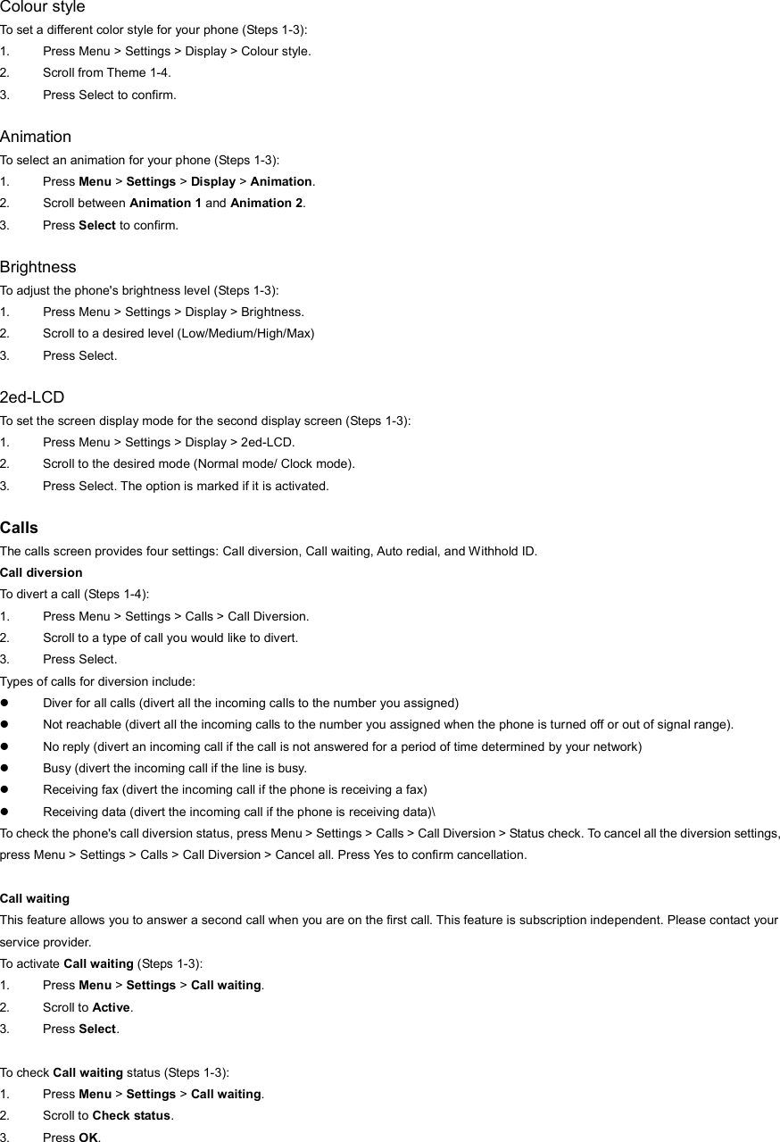Colour style To set a different color style for your phone (Steps 1-3): 1.  Press Menu &gt; Settings &gt; Display &gt; Colour style. 2.  Scroll from Theme 1-4. 3.  Press Select to confirm.  Animation To select an animation for your phone (Steps 1-3): 1. Press Menu &gt; Settings &gt; Display &gt; Animation. 2. Scroll between Animation 1 and Animation 2. 3. Press Select to confirm.  Brightness To adjust the phone&apos;s brightness level (Steps 1-3): 1.  Press Menu &gt; Settings &gt; Display &gt; Brightness. 2.  Scroll to a desired level (Low/Medium/High/Max) 3. Press Select.  2ed-LCD To set the screen display mode for the second display screen (Steps 1-3): 1.  Press Menu &gt; Settings &gt; Display &gt; 2ed-LCD. 2.  Scroll to the desired mode (Normal mode/ Clock mode). 3.  Press Select. The option is marked if it is activated.  Calls The calls screen provides four settings: Call diversion, Call waiting, Auto redial, and Withhold ID.   Call diversion To divert a call (Steps 1-4): 1.  Press Menu &gt; Settings &gt; Calls &gt; Call Diversion. 2.  Scroll to a type of call you would like to divert. 3. Press Select. Types of calls for diversion include: z  Diver for all calls (divert all the incoming calls to the number you assigned) z  Not reachable (divert all the incoming calls to the number you assigned when the phone is turned off or out of signal range). z  No reply (divert an incoming call if the call is not answered for a period of time determined by your network) z  Busy (divert the incoming call if the line is busy. z  Receiving fax (divert the incoming call if the phone is receiving a fax) z  Receiving data (divert the incoming call if the phone is receiving data)\ To check the phone&apos;s call diversion status, press Menu &gt; Settings &gt; Calls &gt; Call Diversion &gt; Status check. To cancel all the diversion settings, press Menu &gt; Settings &gt; Calls &gt; Call Diversion &gt; Cancel all. Press Yes to confirm cancellation.  Call waiting This feature allows you to answer a second call when you are on the first call. This feature is subscription independent. Please contact your service provider. To activate Call waiting (Steps 1-3): 1. Press Menu &gt; Settings &gt; Call waiting. 2. Scroll to Active.  3. Press Select.  To check Call waiting status (Steps 1-3): 1. Press Menu &gt; Settings &gt; Call waiting. 2. Scroll to Check status.  3. Press OK.  
