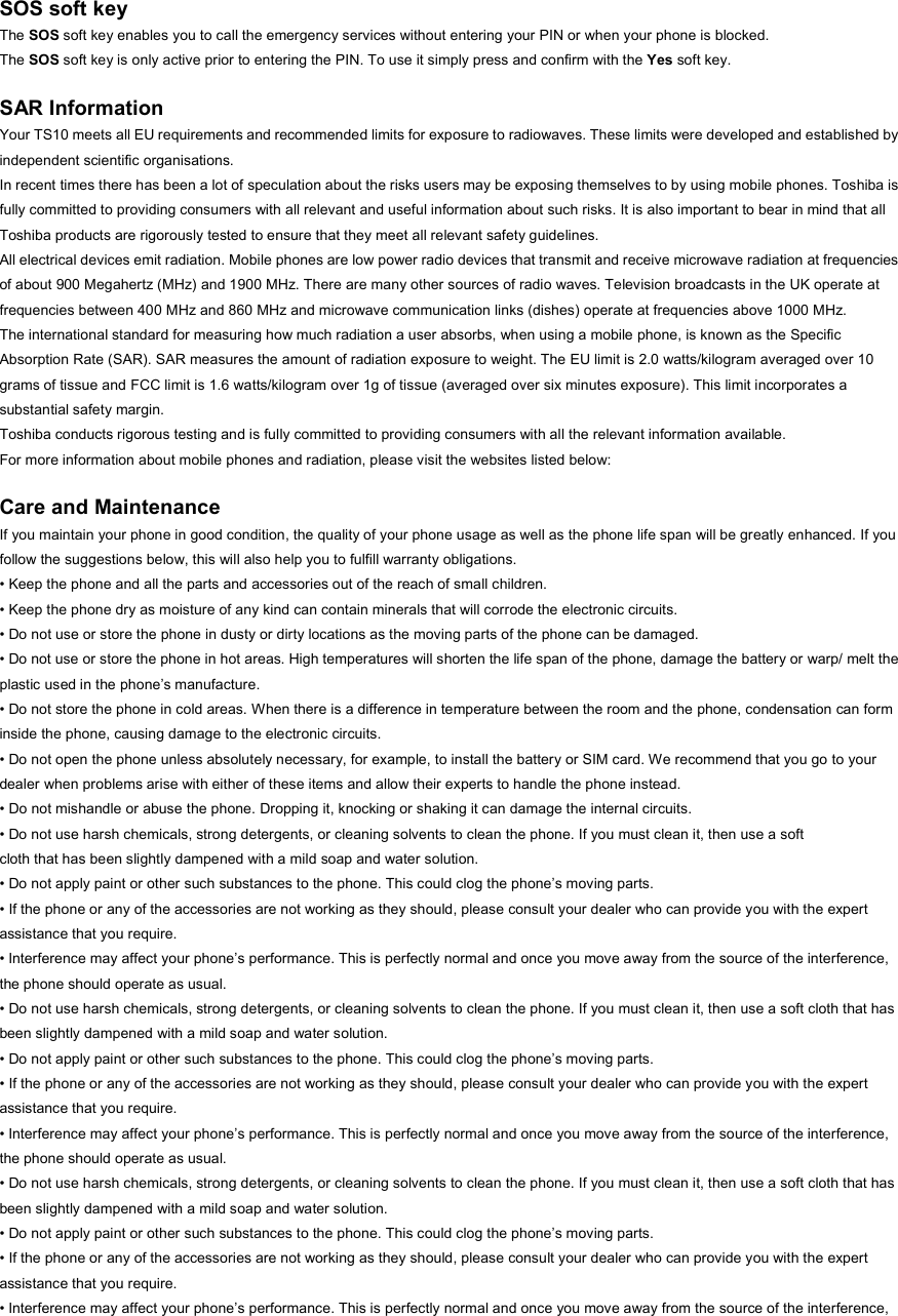  SOS soft key The SOS soft key enables you to call the emergency services without entering your PIN or when your phone is blocked. The SOS soft key is only active prior to entering the PIN. To use it simply press and confirm with the Yes soft key.  SAR Information Your TS10 meets all EU requirements and recommended limits for exposure to radiowaves. These limits were developed and established by independent scientific organisations. In recent times there has been a lot of speculation about the risks users may be exposing themselves to by using mobile phones. Toshiba is fully committed to providing consumers with all relevant and useful information about such risks. It is also important to bear in mind that all Toshiba products are rigorously tested to ensure that they meet all relevant safety guidelines. All electrical devices emit radiation. Mobile phones are low power radio devices that transmit and receive microwave radiation at frequencies of about 900 Megahertz (MHz) and 1900 MHz. There are many other sources of radio waves. Television broadcasts in the UK operate at frequencies between 400 MHz and 860 MHz and microwave communication links (dishes) operate at frequencies above 1000 MHz. The international standard for measuring how much radiation a user absorbs, when using a mobile phone, is known as the Specific Absorption Rate (SAR). SAR measures the amount of radiation exposure to weight. The EU limit is 2.0 watts/kilogram averaged over 10 grams of tissue and FCC limit is 1.6 watts/kilogram over 1g of tissue (averaged over six minutes exposure). This limit incorporates a substantial safety margin. Toshiba conducts rigorous testing and is fully committed to providing consumers with all the relevant information available. For more information about mobile phones and radiation, please visit the websites listed below:  Care and Maintenance If you maintain your phone in good condition, the quality of your phone usage as well as the phone life span will be greatly enhanced. If you follow the suggestions below, this will also help you to fulfill warranty obligations. • Keep the phone and all the parts and accessories out of the reach of small children. • Keep the phone dry as moisture of any kind can contain minerals that will corrode the electronic circuits. • Do not use or store the phone in dusty or dirty locations as the moving parts of the phone can be damaged. • Do not use or store the phone in hot areas. High temperatures will shorten the life span of the phone, damage the battery or warp/ melt the plastic used in the phone’s manufacture. • Do not store the phone in cold areas. When there is a difference in temperature between the room and the phone, condensation can form inside the phone, causing damage to the electronic circuits. • Do not open the phone unless absolutely necessary, for example, to install the battery or SIM card. We recommend that you go to your dealer when problems arise with either of these items and allow their experts to handle the phone instead. • Do not mishandle or abuse the phone. Dropping it, knocking or shaking it can damage the internal circuits. • Do not use harsh chemicals, strong detergents, or cleaning solvents to clean the phone. If you must clean it, then use a soft cloth that has been slightly dampened with a mild soap and water solution. • Do not apply paint or other such substances to the phone. This could clog the phone’s moving parts. • If the phone or any of the accessories are not working as they should, please consult your dealer who can provide you with the expert assistance that you require. • Interference may affect your phone’s performance. This is perfectly normal and once you move away from the source of the interference, the phone should operate as usual. • Do not use harsh chemicals, strong detergents, or cleaning solvents to clean the phone. If you must clean it, then use a soft cloth that has been slightly dampened with a mild soap and water solution. • Do not apply paint or other such substances to the phone. This could clog the phone’s moving parts. • If the phone or any of the accessories are not working as they should, please consult your dealer who can provide you with the expert assistance that you require. • Interference may affect your phone’s performance. This is perfectly normal and once you move away from the source of the interference, the phone should operate as usual. • Do not use harsh chemicals, strong detergents, or cleaning solvents to clean the phone. If you must clean it, then use a soft cloth that has been slightly dampened with a mild soap and water solution. • Do not apply paint or other such substances to the phone. This could clog the phone’s moving parts. • If the phone or any of the accessories are not working as they should, please consult your dealer who can provide you with the expert assistance that you require. • Interference may affect your phone’s performance. This is perfectly normal and once you move away from the source of the interference, 