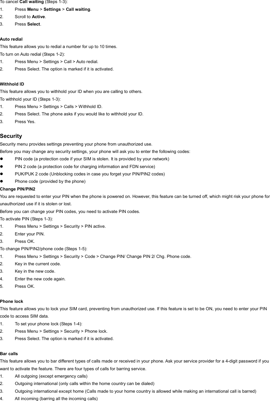 To cancel Call waiting (Steps 1-3): 1. Press Menu &gt; Settings &gt; Call waiting. 2. Scroll to Active.  3. Press Select.  Auto redial This feature allows you to redial a number for up to 10 times.   To turn on Auto redial (Steps 1-2): 1.  Press Menu &gt; Settings &gt; Call &gt; Auto redial. 2.  Press Select. The option is marked if it is activated.  Withhold ID This feature allows you to withhold your ID when you are calling to others. To withhold your ID (Steps 1-3): 1.  Press Menu &gt; Settings &gt; Calls &gt; Withhold ID. 2.  Press Select. The phone asks if you would like to withhold your ID. 3. Press Yes.  Security Security menu provides settings preventing your phone from unauthorized use. Before you may change any security settings, your phone will ask you to enter the following codes: z  PIN code (a protection code if your SIM is stolen. It is provided by your network) z  PIN 2 code (a protection code for charging information and FDN service) z  PUK/PUK 2 code (Unblocking codes in case you forget your PIN/PIN2 codes) z  Phone code (provided by the phone) Change PIN/PIN2 You are requested to enter your PIN when the phone is powered on. However, this feature can be turned off, which might risk your phone for unauthorized use if it is stolen or lost. Before you can change your PIN codes, you need to activate PIN codes. To activate PIN (Steps 1-3): 1.  Press Menu &gt; Settings &gt; Security &gt; PIN active. 2. Enter your PIN. 3. Press OK. To change PIN/PIN2/phone code (Steps 1-5): 1.  Press Menu &gt; Settings &gt; Security &gt; Code &gt; Change PIN/ Change PIN 2/ Chg. Phone code. 2.  Key in the current code. 3.  Key in the new code. 4.  Enter the new code again. 5. Press OK.  Phone lock This feature allows you to lock your SIM card, preventing from unauthorized use. If this feature is set to be ON, you need to enter your PIN code to access SIM data.   1.  To set your phone lock (Steps 1-4): 2.  Press Menu &gt; Settings &gt; Security &gt; Phone lock. 3.  Press Select. The option is marked if it is activated.  Bar calls This feature allows you to bar different types of calls made or received in your phone. Ask your service provider for a 4-digit password if you want to activate the feature. There are four types of calls for barring service. 1.  All outgoing (except emergency calls) 2.  Outgoing international (only calls within the home country can be dialed) 3.  Outgoing international except home (Calls made to your home country is allowed while making an international call is barred) 4.  All incoming (barring all the incoming calls) 