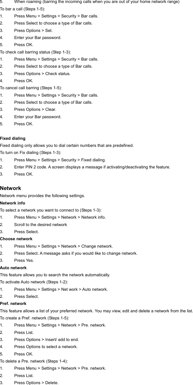 5.  When roaming (barring the incoming calls when you are out of your home network range) To bar a call (Steps 1-5): 1.  Press Menu &gt; Settings &gt; Security &gt; Bar calls. 2.  Press Select to choose a type of Bar calls. 3.  Press Options &gt; Set. 4.  Enter your Bar password. 5. Press OK. To check call barring status (Step 1-3): 1.  Press Menu &gt; Settings &gt; Security &gt; Bar calls. 2.  Press Select to choose a type of Bar calls. 3.  Press Options &gt; Check status. 4. Press OK. To cancel call barring (Steps 1-5): 1.  Press Menu &gt; Settings &gt; Security &gt; Bar calls. 2.  Press Select to choose a type of Bar calls. 3.  Press Options &gt; Clear. 4.  Enter your Bar password. 5. Press OK.  Fixed dialing Fixed dialing only allows you to dial certain numbers that are predefined. To turn on Fix dialing (Steps 1-3): 1.  Press Menu &gt; Settings &gt; Security &gt; Fixed dialing. 2.  Enter PIN 2 code. A screen displays a message if activating/deactivating the feature. 3. Press OK.   Network Network menu provides the following settings. Network info To select a network you want to connect to (Steps 1-3): 1.  Press Menu &gt; Settings &gt; Network &gt; Network info. 2.  Scroll to the desired network 3. Press Select. Choose network 1.  Press Menu &gt; Settings &gt; Network &gt; Change network. 2.  Press Select. A message asks if you would like to change network. 3. Press Yes. Auto network This feature allows you to search the network automatically. To activate Auto network (Steps 1-2): 1.  Press Menu &gt; Settings &gt; Net work &gt; Auto network. 2. Press Select. Pref. network This feature allows a list of your preferred network. You may view, edit and delete a network from the list. To create a Pref. network (Steps 1-5): 1.  Press Menu &gt; Settings &gt; Network &gt; Pre. network. 2. Press List. 3.  Press Options &gt; Insert/ add to end. 4.  Press Options to select a network. 5. Press OK. To delete a Pre. network (Steps 1-4): 1.  Press Menu &gt; Settings &gt; Network &gt; Pre. network. 2. Press List. 3.  Press Options &gt; Delete. 