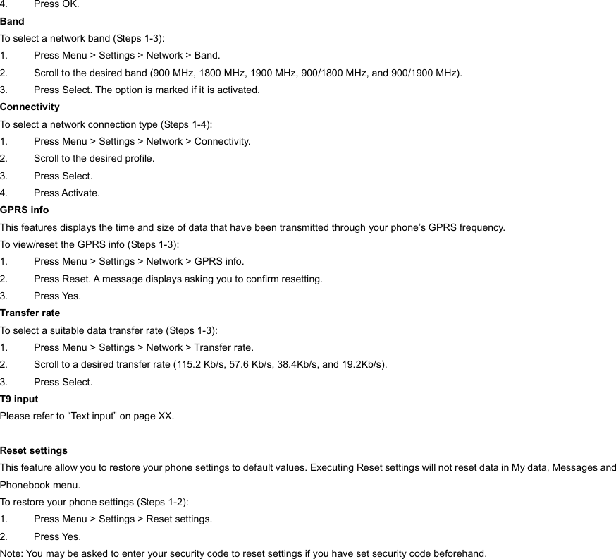 4. Press OK. Band To select a network band (Steps 1-3): 1.  Press Menu &gt; Settings &gt; Network &gt; Band. 2.  Scroll to the desired band (900 MHz, 1800 MHz, 1900 MHz, 900/1800 MHz, and 900/1900 MHz). 3.  Press Select. The option is marked if it is activated. Connectivity To select a network connection type (Steps 1-4): 1.  Press Menu &gt; Settings &gt; Network &gt; Connectivity. 2.  Scroll to the desired profile. 3. Press Select. 4. Press Activate. GPRS info This features displays the time and size of data that have been transmitted through your phone’s GPRS frequency.   To view/reset the GPRS info (Steps 1-3): 1.  Press Menu &gt; Settings &gt; Network &gt; GPRS info. 2.  Press Reset. A message displays asking you to confirm resetting.   3. Press Yes. Transfer rate To select a suitable data transfer rate (Steps 1-3): 1.  Press Menu &gt; Settings &gt; Network &gt; Transfer rate. 2.  Scroll to a desired transfer rate (115.2 Kb/s, 57.6 Kb/s, 38.4Kb/s, and 19.2Kb/s). 3. Press Select. T9 input Please refer to “Text input” on page XX.  Reset settings This feature allow you to restore your phone settings to default values. Executing Reset settings will not reset data in My data, Messages and Phonebook menu. To restore your phone settings (Steps 1-2): 1.  Press Menu &gt; Settings &gt; Reset settings. 2. Press Yes. Note: You may be asked to enter your security code to reset settings if you have set security code beforehand.  