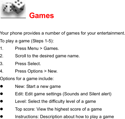  Games Your phone provides a number of games for your entertainment. To play a game (Steps 1-5): 1.  Press Menu &gt; Games. 2.  Scroll to the desired game name. 3. Press Select. 4.  Press Options &gt; New. Options for a game include: z  New: Start a new game z  Edit: Edit game settings (Sounds and Silent alert)   z  Level: Select the difficulty level of a game z  Top score: View the highest score of a game z  Instructions: Description about how to play a game  