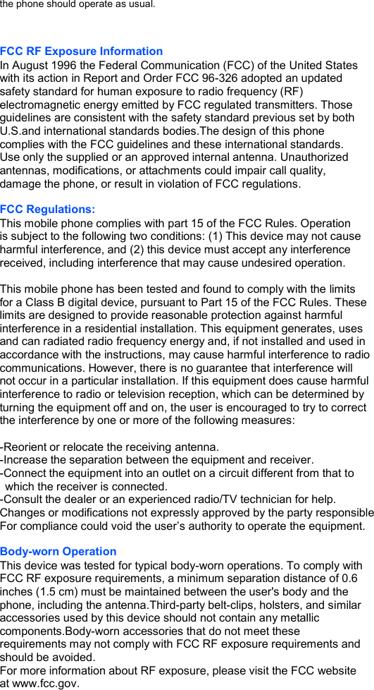 the phone should operate as usual.   FCC RF Exposure Information In August 1996 the Federal Communication (FCC) of the United States with its action in Report and Order FCC 96-326 adopted an updated safety standard for human exposure to radio frequency (RF) electromagnetic energy emitted by FCC regulated transmitters. Those guidelines are consistent with the safety standard previous set by both U.S.and international standards bodies.The design of this phone complies with the FCC guidelines and these international standards. Use only the supplied or an approved internal antenna. Unauthorized antennas, modifications, or attachments could impair call quality, damage the phone, or result in violation of FCC regulations.  FCC Regulations: This mobile phone complies with part 15 of the FCC Rules. Operation is subject to the following two conditions: (1) This device may not cause harmful interference, and (2) this device must accept any interference received, including interference that may cause undesired operation.  This mobile phone has been tested and found to comply with the limits for a Class B digital device, pursuant to Part 15 of the FCC Rules. These limits are designed to provide reasonable protection against harmful interference in a residential installation. This equipment generates, uses and can radiated radio frequency energy and, if not installed and used in accordance with the instructions, may cause harmful interference to radio communications. However, there is no guarantee that interference will   not occur in a particular installation. If this equipment does cause harmful interference to radio or television reception, which can be determined by turning the equipment off and on, the user is encouraged to try to correct the interference by one or more of the following measures:  -Reorient or relocate the receiving antenna. -Increase the separation between the equipment and receiver. -Connect the equipment into an outlet on a circuit different from that to which the receiver is connected. -Consult the dealer or an experienced radio/TV technician for help. Changes or modifications not expressly approved by the party responsible For compliance could void the user’s authority to operate the equipment.  Body-worn Operation This device was tested for typical body-worn operations. To comply with FCC RF exposure requirements, a minimum separation distance of 0.6 inches (1.5 cm) must be maintained between the user&apos;s body and the phone, including the antenna.Third-party belt-clips, holsters, and similar accessories used by this device should not contain any metallic components.Body-worn accessories that do not meet these requirements may not comply with FCC RF exposure requirements and should be avoided. For more information about RF exposure, please visit the FCC website at www.fcc.gov. 