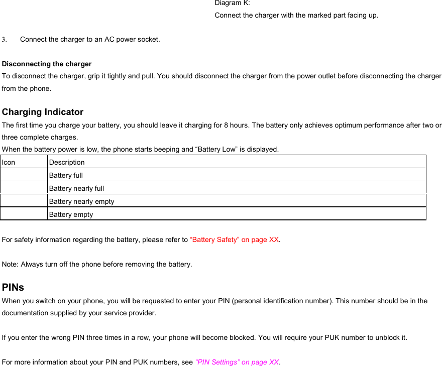  Diagram K: Connect the charger with the marked part facing up.  3.  Connect the charger to an AC power socket.  Disconnecting the charger   To disconnect the charger, grip it tightly and pull. You should disconnect the charger from the power outlet before disconnecting the charger from the phone.  Charging Indicator The first time you charge your battery, you should leave it charging for 8 hours. The battery only achieves optimum performance after two or three complete charges. When the battery power is low, the phone starts beeping and “Battery Low” is displayed. Icon Description  Battery full  Battery nearly full  Battery nearly empty  Battery empty  For safety information regarding the battery, please refer to “Battery Safety” on page XX.  Note: Always turn off the phone before removing the battery.  PINs When you switch on your phone, you will be requested to enter your PIN (personal identification number). This number should be in the documentation supplied by your service provider.  If you enter the wrong PIN three times in a row, your phone will become blocked. You will require your PUK number to unblock it.  For more information about your PIN and PUK numbers, see “PIN Settings” on page XX.  