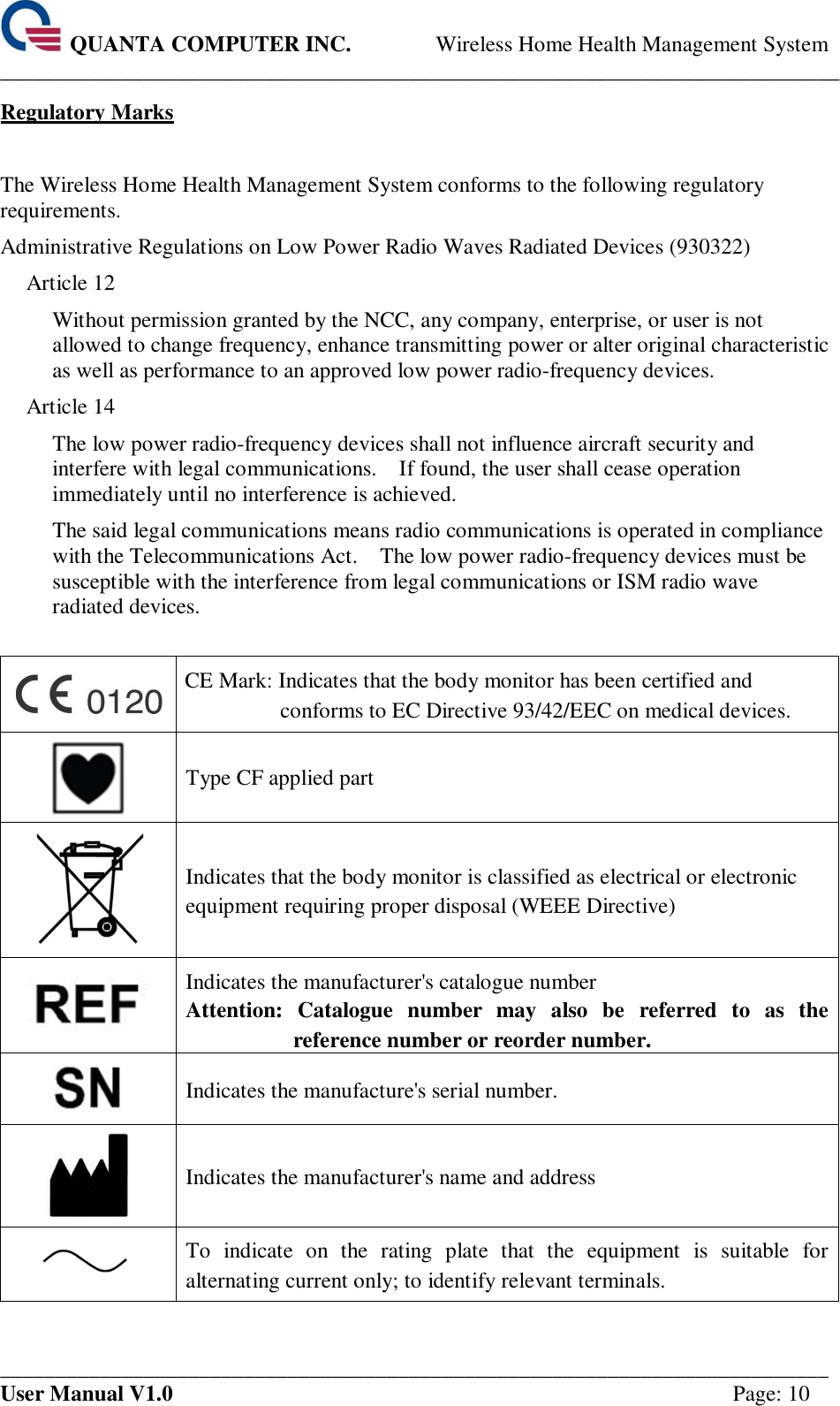  QUANTA COMPUTER INC. Wireless Home Health Management System ____________________________________________________________________________ ___________________________________________________________________________ User Manual V1.0  Page: 10 Regulatory Marks  The Wireless Home Health Management System conforms to the following regulatory requirements. Administrative Regulations on Low Power Radio Waves Radiated Devices (930322) Article 12 Without permission granted by the NCC, any company, enterprise, or user is not allowed to change frequency, enhance transmitting power or alter original characteristic as well as performance to an approved low power radio-frequency devices. Article 14 The low power radio-frequency devices shall not influence aircraft security and interfere with legal communications.    If found, the user shall cease operation immediately until no interference is achieved. The said legal communications means radio communications is operated in compliance with the Telecommunications Act.    The low power radio-frequency devices must be susceptible with the interference from legal communications or ISM radio wave radiated devices.   CE Mark: Indicates that the body monitor has been certified and conforms to EC Directive 93/42/EEC on medical devices.  Type CF applied part  Indicates that the body monitor is classified as electrical or electronic equipment requiring proper disposal (WEEE Directive)  Indicates the manufacturer&apos;s catalogue number   Attention: Catalogue  number may  also  be  referred  to  as  the reference number or reorder number.  Indicates the manufacture&apos;s serial number.  Indicates the manufacturer&apos;s name and address  To  indicate  on  the  rating  plate  that  the  equipment  is  suitable  for alternating current only; to identify relevant terminals. 