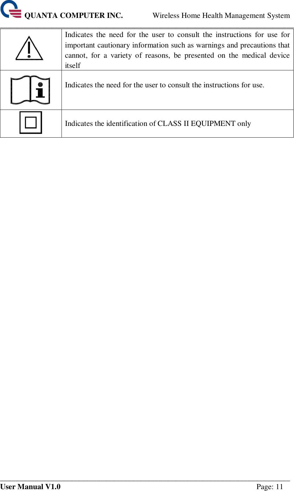  QUANTA COMPUTER INC. Wireless Home Health Management System ____________________________________________________________________________ ___________________________________________________________________________ User Manual V1.0  Page: 11  Indicates  the  need  for  the  user  to  consult  the  instructions  for  use  for important cautionary information such as warnings and precautions that cannot,  for  a  variety  of  reasons,  be  presented  on  the  medical  device itself  Indicates the need for the user to consult the instructions for use.   Indicates the identification of CLASS II EQUIPMENT only           