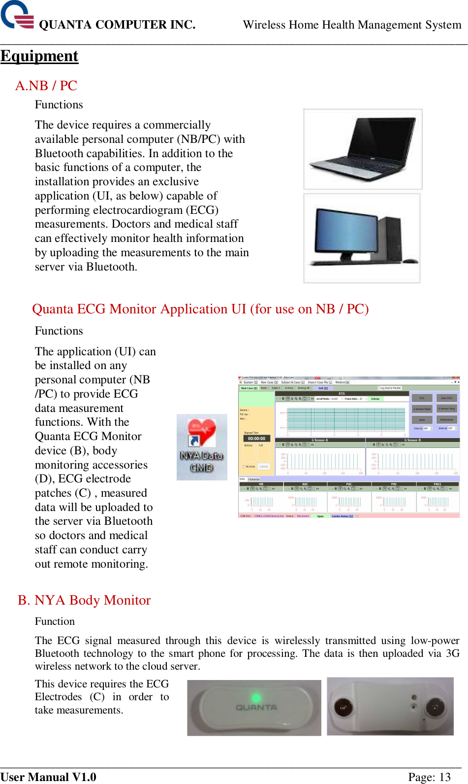  QUANTA COMPUTER INC. Wireless Home Health Management System ____________________________________________________________________________ ___________________________________________________________________________ User Manual V1.0  Page: 13 Equipment A.NB / PC Functions The device requires a commercially available personal computer (NB/PC) with Bluetooth capabilities. In addition to the basic functions of a computer, the installation provides an exclusive application (UI, as below) capable of performing electrocardiogram (ECG) measurements. Doctors and medical staff can effectively monitor health information by uploading the measurements to the main server via Bluetooth.   Quanta ECG Monitor Application UI (for use on NB / PC) Functions The application (UI) can be installed on any personal computer (NB /PC) to provide ECG data measurement functions. With the Quanta ECG Monitor device (B), body monitoring accessories (D), ECG electrode patches (C) , measured data will be uploaded to the server via Bluetooth so doctors and medical staff can conduct carry out remote monitoring.    B. NYA Body Monitor Function The  ECG  signal  measured  through  this  device  is  wirelessly  transmitted  using  low-power Bluetooth technology to  the smart phone  for processing. The data is then uploaded  via 3G wireless network to the cloud server. This device requires the ECG Electrodes  (C)  in  order  to take measurements.     