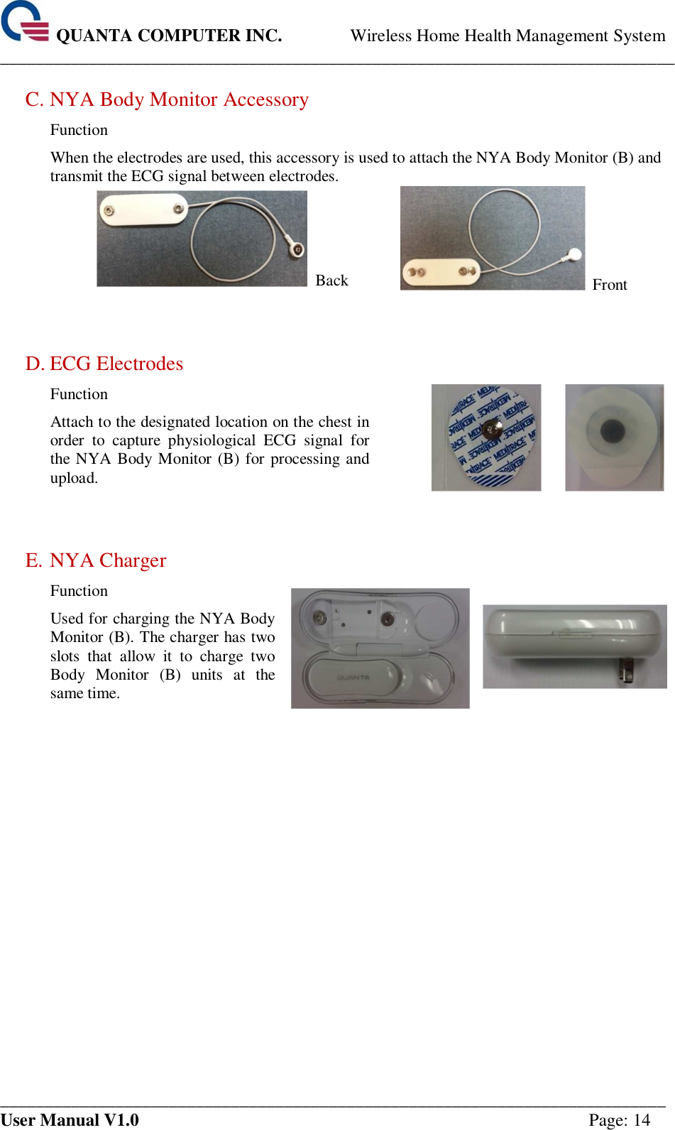  QUANTA COMPUTER INC. Wireless Home Health Management System ____________________________________________________________________________ ___________________________________________________________________________ User Manual V1.0  Page: 14  C. NYA Body Monitor Accessory Function When the electrodes are used, this accessory is used to attach the NYA Body Monitor (B) and transmit the ECG signal between electrodes.   Back   Front     D. ECG Electrodes Function Attach to the designated location on the chest in order  to  capture  physiological  ECG  signal  for the NYA Body Monitor (B) for processing and upload.         E. NYA Charger Function Used for charging the NYA Body Monitor (B). The charger has two slots  that  allow  it  to  charge  two Body  Monitor  (B)  units  at  the same time.      