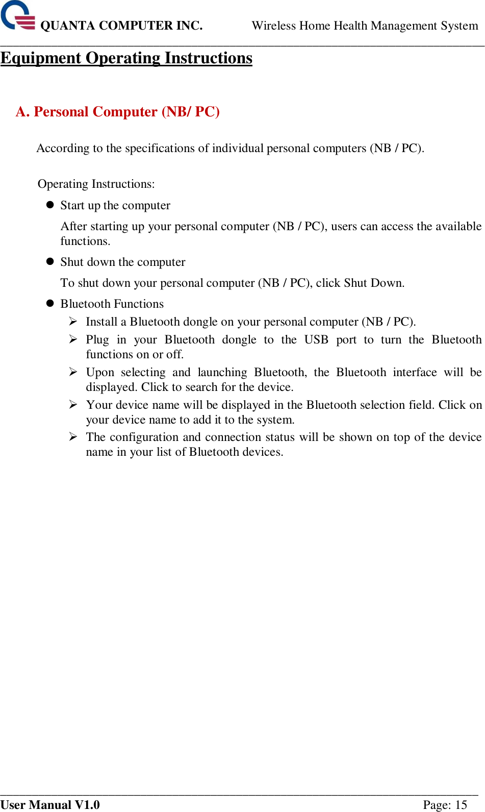 QUANTA COMPUTER INC. Wireless Home Health Management System ____________________________________________________________________________ ___________________________________________________________________________ User Manual V1.0  Page: 15 Equipment Operating Instructions  A. Personal Computer (NB/ PC)  According to the specifications of individual personal computers (NB / PC).  Operating Instructions:  Start up the computer After starting up your personal computer (NB / PC), users can access the available functions.  Shut down the computer To shut down your personal computer (NB / PC), click Shut Down.  Bluetooth Functions  Install a Bluetooth dongle on your personal computer (NB / PC).  Plug  in  your  Bluetooth  dongle  to  the  USB  port  to  turn  the  Bluetooth functions on or off.  Upon  selecting  and  launching  Bluetooth,  the  Bluetooth  interface  will  be displayed. Click to search for the device.  Your device name will be displayed in the Bluetooth selection field. Click on your device name to add it to the system.  The configuration and connection status will be shown on top of the device name in your list of Bluetooth devices.    