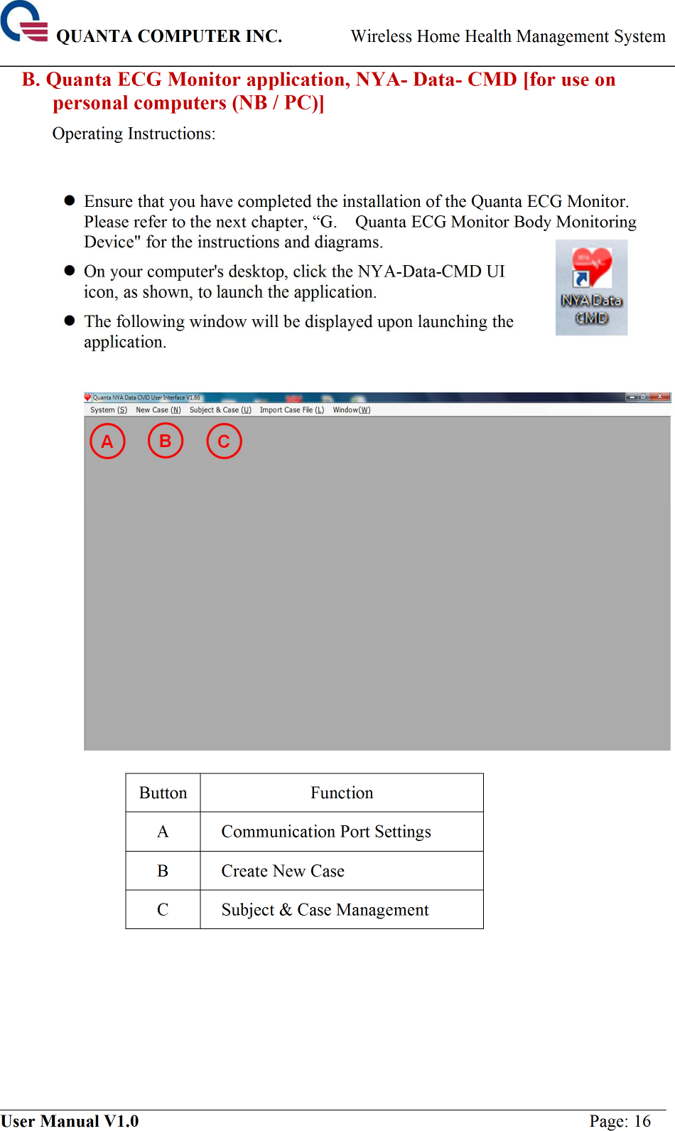  QUANTA COMPUTER INC. Wireless Home Health Management System ____________________________________________________________________________ ___________________________________________________________________________ User Manual V1.0  Page: 16 B. Quanta ECG Monitor application, NYA- Data- CMD [for use on personal computers (NB / PC)] Operating Instructions:   Ensure that you have completed the installation of the Quanta ECG Monitor. Please refer to the next chapter, “G.    Quanta ECG Monitor Body Monitoring Device&quot; for the instructions and diagrams.  On your computer&apos;s desktop, click the NYA-Data-CMD UI icon, as shown, to launch the application.  The following window will be displayed upon launching the application.     Button Function A  Communication Port Settings B  Create New Case C  Subject &amp; Case Management        A B 