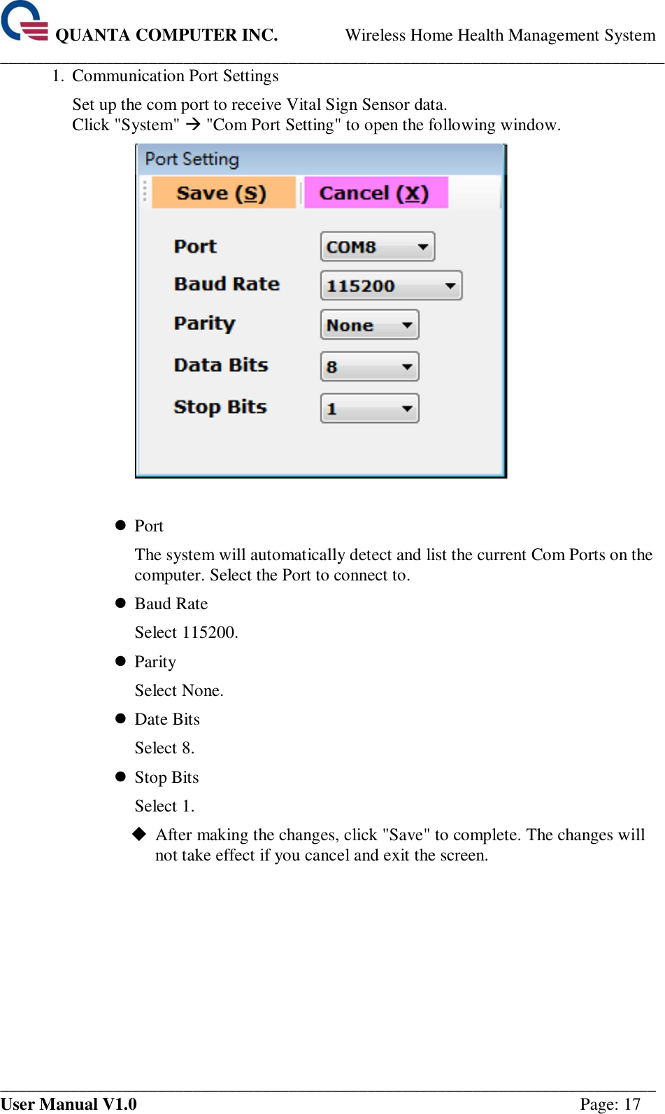  QUANTA COMPUTER INC. Wireless Home Health Management System ____________________________________________________________________________ ___________________________________________________________________________ User Manual V1.0  Page: 17 1.  Communication Port Settings Set up the com port to receive Vital Sign Sensor data. Click &quot;System&quot;  &quot;Com Port Setting&quot; to open the following window.    Port The system will automatically detect and list the current Com Ports on the computer. Select the Port to connect to.  Baud Rate Select 115200.  Parity Select None.  Date Bits Select 8.  Stop Bits Select 1.  After making the changes, click &quot;Save&quot; to complete. The changes will not take effect if you cancel and exit the screen.     