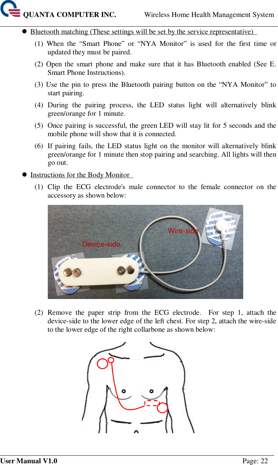  QUANTA COMPUTER INC. Wireless Home Health Management System ____________________________________________________________________________ ___________________________________________________________________________ User Manual V1.0  Page: 22  Bluetooth matching (These settings will be set by the service representative)   (1)  When  the  “Smart  Phone”  or  “NYA  Monitor”  is  used  for  the  first  time  or updated they must be paired.   (2)  Open the smart  phone and  make sure that  it has  Bluetooth enabled  (See E. Smart Phone Instructions).   (3) Use the pin to press the Bluetooth pairing button on the “NYA Monitor” to start pairing.   (4)  During  the  pairing  process,  the  LED  status  light  will  alternatively  blink green/orange for 1 minute.   (5)  Once pairing is successful, the green LED will stay lit for 5 seconds and the mobile phone will show that it is connected.   (6)  If pairing  fails, the LED status light on the monitor will alternatively blink green/orange for 1 minute then stop pairing and searching. All lights will then go out.    Instructions for the Body Monitor   (1)  Clip  the  ECG  electrode&apos;s  male  connector  to  the  female  connector  on  the accessory as shown below:      (2)  Remove  the  paper  strip  from  the  ECG  electrode.    For  step  1,  attach  the device-side to the lower edge of the left chest. For step 2, attach the wire-side to the lower edge of the right collarbone as shown below:      Device-side Wire-side 