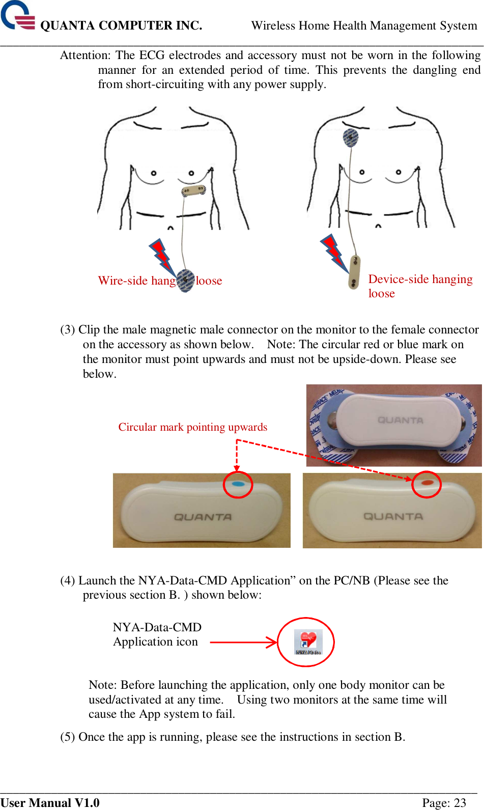  QUANTA COMPUTER INC. Wireless Home Health Management System ____________________________________________________________________________ ___________________________________________________________________________ User Manual V1.0  Page: 23 Attention: The ECG electrodes and accessory must not be worn in the following manner  for  an  extended  period  of  time.  This  prevents  the  dangling  end from short-circuiting with any power supply.        Wire-side hanging loose     Device-side hanging loose  (3) Clip the male magnetic male connector on the monitor to the female connector on the accessory as shown below.    Note: The circular red or blue mark on the monitor must point upwards and must not be upside-down. Please see below.     Circular mark pointing upwards      (4) Launch the NYA-Data-CMD Application” on the PC/NB (Please see the previous section B. ) shown below:    NYA-Data-CMD Application icon    Note: Before launching the application, only one body monitor can be used/activated at any time.    Using two monitors at the same time will cause the App system to fail. (5) Once the app is running, please see the instructions in section B.       