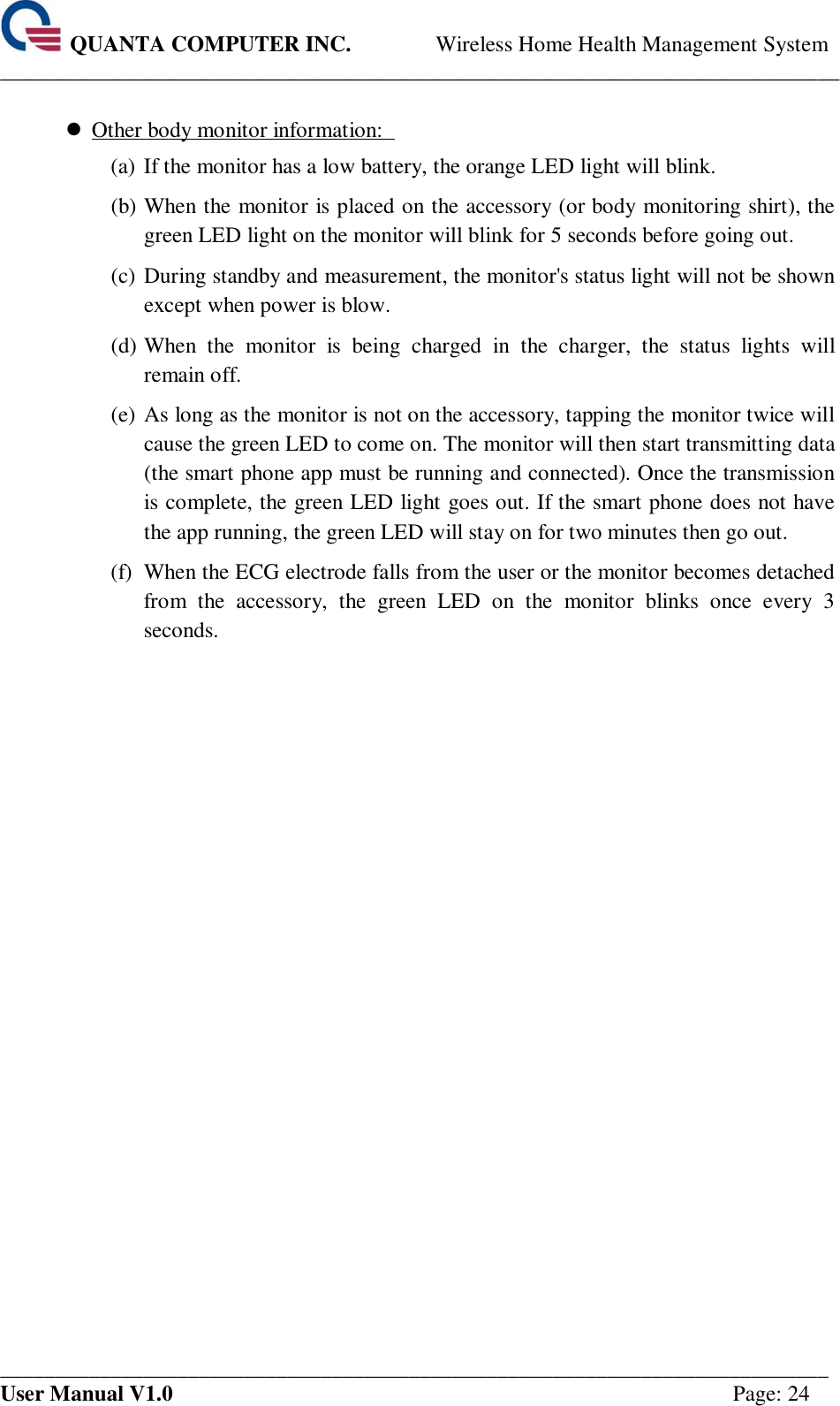  QUANTA COMPUTER INC. Wireless Home Health Management System ____________________________________________________________________________ ___________________________________________________________________________ User Manual V1.0  Page: 24   Other body monitor information:   (a) If the monitor has a low battery, the orange LED light will blink.   (b) When the monitor is placed on the accessory (or body monitoring shirt), the green LED light on the monitor will blink for 5 seconds before going out.   (c) During standby and measurement, the monitor&apos;s status light will not be shown except when power is blow.   (d) When  the  monitor  is  being  charged  in  the  charger,  the  status  lights  will remain off.   (e) As long as the monitor is not on the accessory, tapping the monitor twice will cause the green LED to come on. The monitor will then start transmitting data (the smart phone app must be running and connected). Once the transmission is complete, the green LED light goes out. If the smart phone does not have the app running, the green LED will stay on for two minutes then go out.   (f) When the ECG electrode falls from the user or the monitor becomes detached from  the  accessory,  the  green  LED  on  the  monitor  blinks  once  every  3 seconds.       