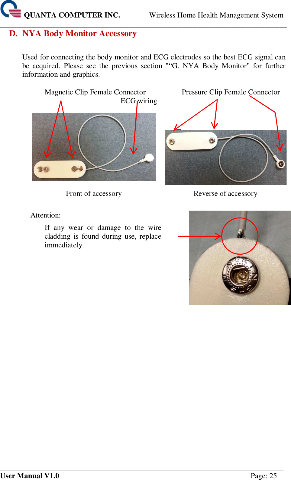  QUANTA COMPUTER INC. Wireless Home Health Management System ____________________________________________________________________________ ___________________________________________________________________________ User Manual V1.0  Page: 25 D. NYA Body Monitor Accessory  Used for connecting the body monitor and ECG electrodes so the best ECG signal can be  acquired.  Please  see  the  previous  section  &quot;“G.  NYA  Body  Monitor&quot;  for  further information and graphics.    Magnetic Clip Female Connector  ECG wiring Pressure Clip Female Connector     Front of accessory  Reverse of accessory  Attention:   If  any  wear  or  damage  to  the  wire cladding  is  found during use,  replace immediately.        