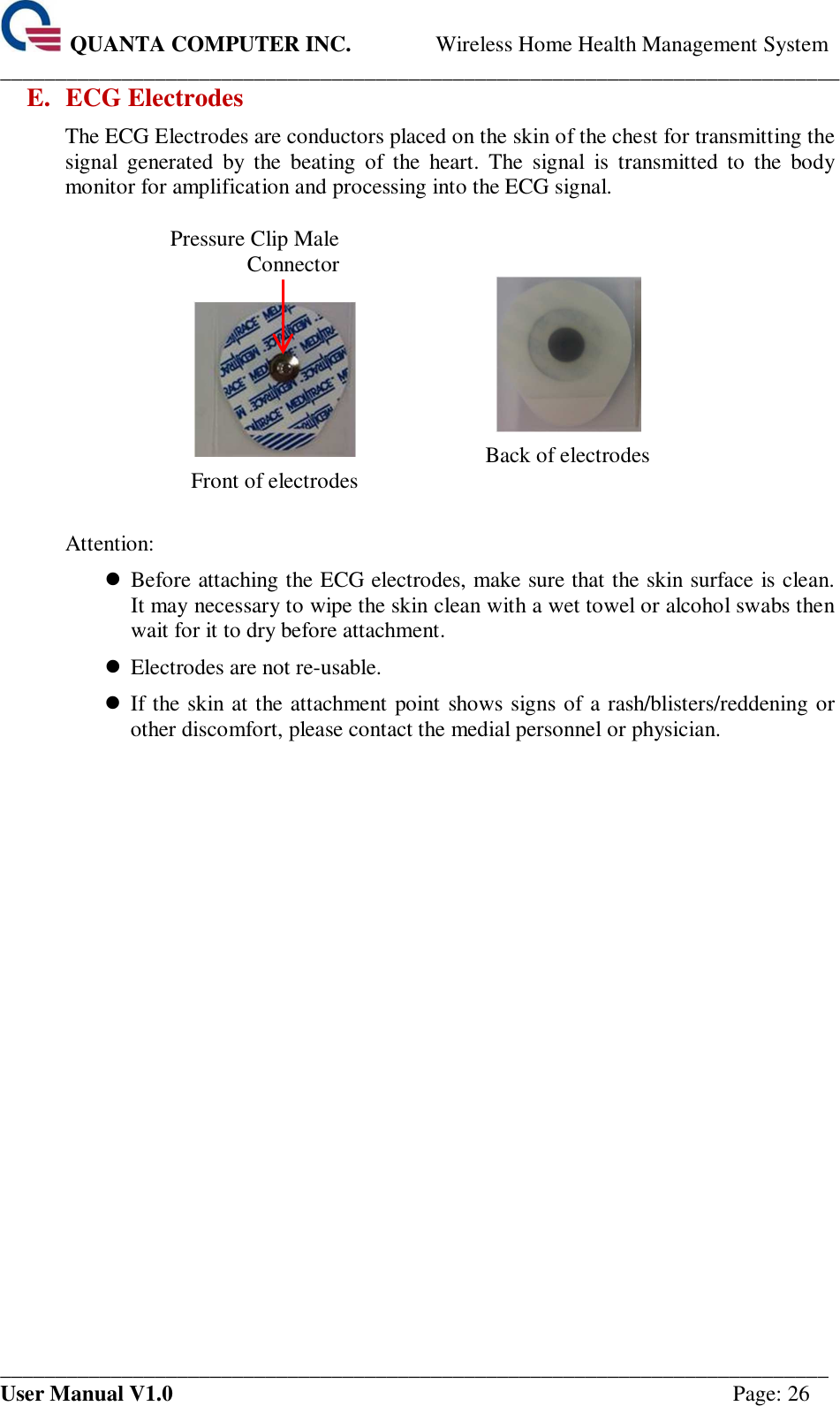  QUANTA COMPUTER INC. Wireless Home Health Management System ____________________________________________________________________________ ___________________________________________________________________________ User Manual V1.0  Page: 26 E. ECG Electrodes The ECG Electrodes are conductors placed on the skin of the chest for transmitting the signal  generated  by  the  beating  of  the  heart.  The  signal  is  transmitted  to  the  body monitor for amplification and processing into the ECG signal.    Pressure Clip Male Connector   Front of electrodes    Back of electrodes  Attention:    Before attaching the ECG electrodes, make sure that the skin surface is clean. It may necessary to wipe the skin clean with a wet towel or alcohol swabs then wait for it to dry before attachment.    Electrodes are not re-usable.    If the skin at the attachment point shows signs of a rash/blisters/reddening or other discomfort, please contact the medial personnel or physician.      