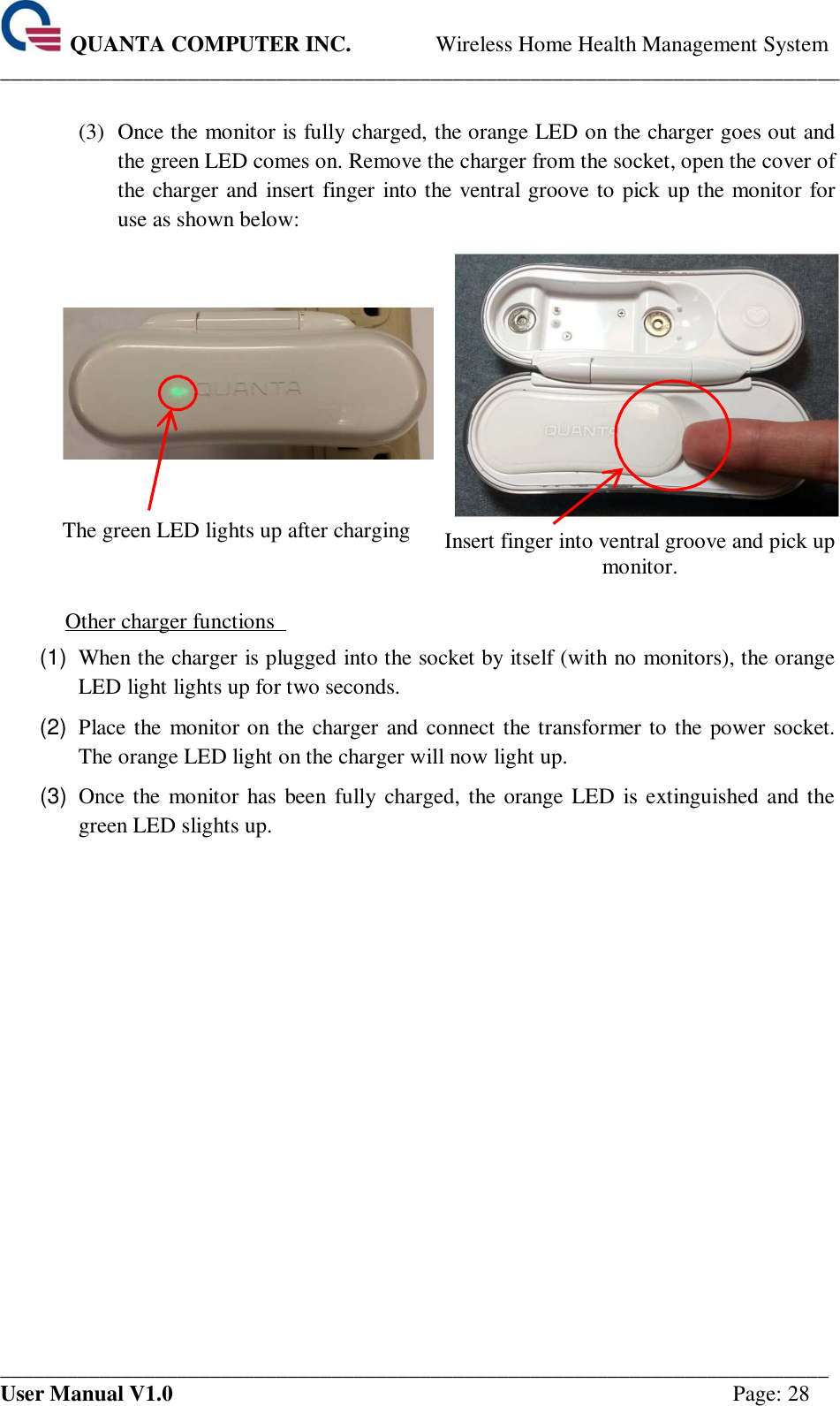  QUANTA COMPUTER INC. Wireless Home Health Management System ____________________________________________________________________________ ___________________________________________________________________________ User Manual V1.0  Page: 28  (3)  Once the monitor is fully charged, the orange LED on the charger goes out and the green LED comes on. Remove the charger from the socket, open the cover of the charger and insert finger into the ventral groove to pick up the monitor for use as shown below:       The green LED lights up after charging  Insert finger into ventral groove and pick up monitor.  Other charger functions   (1)  When the charger is plugged into the socket by itself (with no monitors), the orange LED light lights up for two seconds.   (2)  Place the monitor on the charger and connect the transformer to the power socket. The orange LED light on the charger will now light up.   (3)  Once the monitor has  been  fully  charged, the orange LED is extinguished and the green LED slights up.        