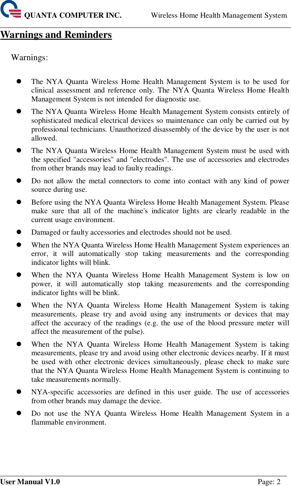  QUANTA COMPUTER INC. Wireless Home Health Management System ____________________________________________________________________________ ___________________________________________________________________________ User Manual V1.0  Page: 2 Warnings and Reminders  Warnings:     The NYA  Quanta  Wireless  Home  Health  Management  System  is  to  be  used  for clinical  assessment  and reference only.  The NYA  Quanta Wireless  Home  Health Management System is not intended for diagnostic use.  The NYA Quanta Wireless Home Health Management System consists entirely of sophisticated medical electrical devices so maintenance can only be carried out by professional technicians. Unauthorized disassembly of the device by the user is not allowed.  The NYA Quanta Wireless Home Health Management System must be used with the specified &quot;accessories&quot; and &quot;electrodes&quot;. The use of accessories and electrodes from other brands may lead to faulty readings.  Do  not allow  the  metal  connectors to  come  into  contact  with any  kind of power source during use.  Before using the NYA Quanta Wireless Home Health Management System. Please make  sure  that  all  of  the  machine&apos;s  indicator  lights  are  clearly  readable  in  the current usage environment.  Damaged or faulty accessories and electrodes should not be used.  When the NYA Quanta Wireless Home Health Management System experiences an error,  it  will  automatically  stop  taking  measurements  and  the  corresponding indicator lights will blink.  When  the  NYA  Quanta  Wireless  Home  Health  Management  System  is  low  on power,  it  will  automatically  stop  taking  measurements  and  the  corresponding indicator lights will be blink.  When  the  NYA  Quanta  Wireless  Home  Health  Management  System  is  taking measurements,  please  try  and  avoid  using  any  instruments  or  devices  that  may affect the accuracy  of the  readings  (e.g. the use of the  blood pressure  meter  will affect the measurement of the pulse).  When  the  NYA  Quanta  Wireless  Home  Health  Management  System  is  taking measurements, please try and avoid using other electronic devices nearby. If it must be  used  with  other  electronic  devices  simultaneously,  please  check  to  make  sure that the NYA Quanta Wireless Home Health Management System is continuing to take measurements normally.  NYA-specific  accessories  are  defined  in  this  user  guide.  The  use  of  accessories from other brands may damage the device.    Do  not  use  the  NYA  Quanta  Wireless  Home  Health  Management  System  in  a flammable environment.  