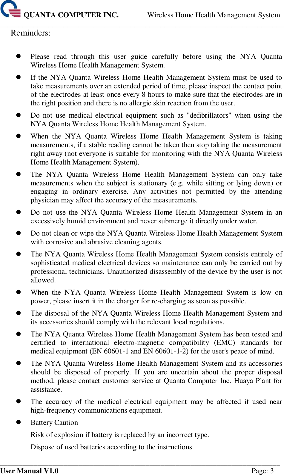  QUANTA COMPUTER INC. Wireless Home Health Management System ____________________________________________________________________________ ___________________________________________________________________________ User Manual V1.0  Page: 3 Reminders:     Please  read  through  this  user  guide  carefully  before  using  the  NYA  Quanta Wireless Home Health Management System.  If the NYA Quanta Wireless Home Health Management System  must be used to take measurements over an extended period of time, please inspect the contact point of the electrodes at least once every 8 hours to make sure that the electrodes are in the right position and there is no allergic skin reaction from the user.  Do  not  use  medical  electrical  equipment  such  as  &quot;defibrillators&quot;  when  using  the NYA Quanta Wireless Home Health Management System.  When  the  NYA  Quanta  Wireless  Home  Health  Management  System  is  taking measurements, if a stable reading cannot be taken then stop taking the measurement right away (not everyone is suitable for monitoring with the NYA Quanta Wireless Home Health Management System).  The  NYA  Quanta  Wireless  Home  Health  Management  System  can  only  take measurements when the subject is stationary (e.g. while sitting or lying down) or engaging  in  ordinary  exercise.  Any  activities  not  permitted  by  the  attending physician may affect the accuracy of the measurements.  Do  not  use  the  NYA  Quanta  Wireless  Home  Health  Management  System  in  an excessively humid environment and never submerge it directly under water.    Do not clean or wipe the NYA Quanta Wireless Home Health Management System with corrosive and abrasive cleaning agents.  The NYA Quanta Wireless Home Health Management System consists entirely of sophisticated medical electrical devices so maintenance can only be carried out by professional technicians. Unauthorized disassembly of the device by the user is not allowed.  When  the  NYA  Quanta  Wireless  Home  Health  Management  System  is  low  on power, please insert it in the charger for re-charging as soon as possible.  The disposal of the NYA Quanta Wireless Home Health Management System and its accessories should comply with the relevant local regulations.  The NYA Quanta Wireless Home Health Management System has been tested and certified  to  international  electro-magnetic  compatibility  (EMC)  standards  for medical equipment (EN 60601-1 and EN 60601-1-2) for the user&apos;s peace of mind.  The NYA Quanta Wireless Home Health Management System and its accessories should  be  disposed  of  properly.  If  you  are  uncertain  about  the  proper  disposal method, please contact customer service at Quanta Computer Inc. Huaya Plant for assistance.  The  accuracy  of  the  medical  electrical  equipment  may  be  affected  if  used  near high-frequency communications equipment.  Battery Caution Risk of explosion if battery is replaced by an incorrect type. Dispose of used batteries according to the instructions 