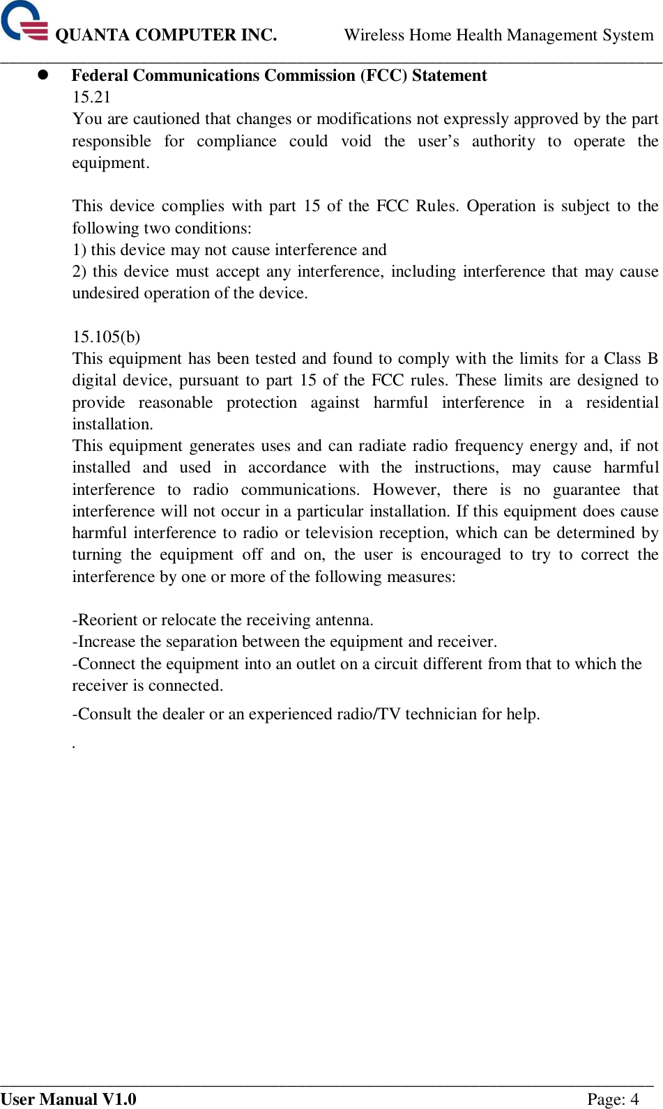  QUANTA COMPUTER INC. Wireless Home Health Management System ____________________________________________________________________________ ___________________________________________________________________________ User Manual V1.0  Page: 4  Federal Communications Commission (FCC) Statement 15.21 You are cautioned that changes or modifications not expressly approved by the part responsible  for  compliance  could  void  the  user’s  authority  to  operate  the equipment.  This device  complies with part 15  of  the FCC Rules.  Operation  is subject to the following two conditions:   1) this device may not cause interference and 2) this device must accept any interference, including interference that may cause undesired operation of the device.  15.105(b) This equipment has been tested and found to comply with the limits for a Class B digital device, pursuant to part 15 of the FCC rules. These limits are designed to provide  reasonable  protection  against  harmful  interference  in  a  residential installation. This equipment generates uses and can radiate radio frequency energy and, if not installed  and  used  in  accordance  with  the  instructions,  may  cause  harmful interference  to  radio  communications.  However,  there  is  no  guarantee  that interference will not occur in a particular installation. If this equipment does cause harmful interference to radio or television reception, which can be determined by turning  the  equipment  off  and  on,  the  user  is  encouraged  to  try  to  correct  the interference by one or more of the following measures:  -Reorient or relocate the receiving antenna. -Increase the separation between the equipment and receiver. -Connect the equipment into an outlet on a circuit different from that to which the receiver is connected. -Consult the dealer or an experienced radio/TV technician for help. .      