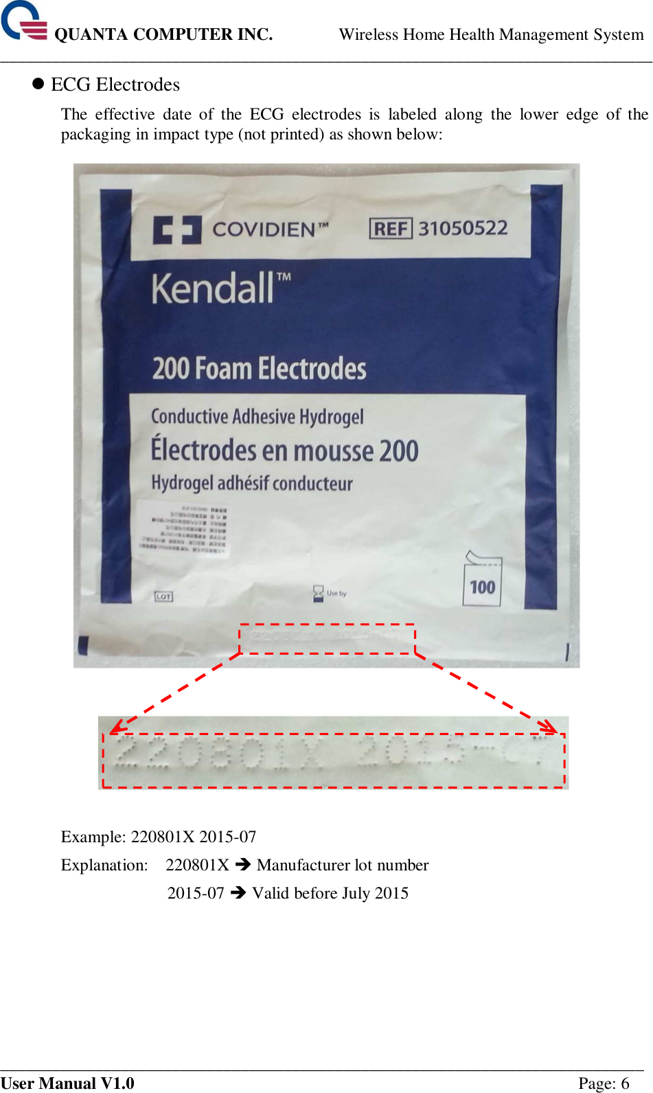  QUANTA COMPUTER INC. Wireless Home Health Management System ____________________________________________________________________________ ___________________________________________________________________________ User Manual V1.0  Page: 6  ECG Electrodes The  effective  date  of  the  ECG  electrodes  is  labeled  along  the  lower  edge  of  the packaging in impact type (not printed) as shown below:       Example: 220801X 2015-07 Explanation:    220801X  Manufacturer lot number 2015-07  Valid before July 2015    