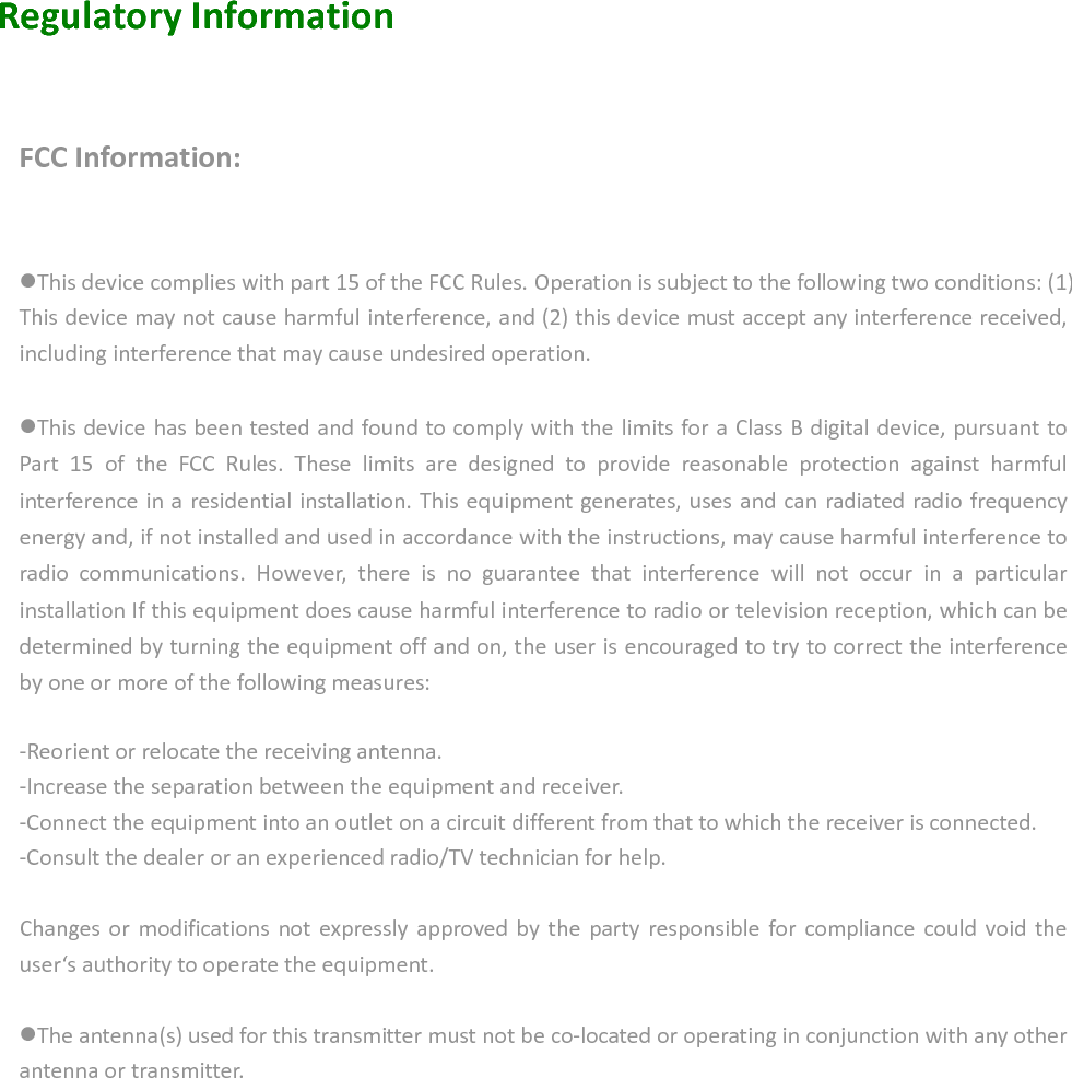   Regulatory Information      FCC Information:  This device complies with part 15 of the FCC Rules. Operation is subject to the following two conditions: (1) This device may not cause harmful interference, and (2) this device must accept any interference received, including interference that may cause undesired operation.  This device has been tested and found to comply with the limits for a Class B digital device, pursuant to Part  15  of  the  FCC  Rules.  These  limits  are  designed  to  provide  reasonable  protection  against  harmful interference in a residential installation. This equipment generates, uses and can radiated radio frequency energy and, if not installed and used in accordance with the instructions, may cause harmful interference to radio  communications.  However,  there  is  no  guarantee  that  interference  will  not  occur  in  a  particular installation If this equipment does cause harmful interference to radio or television reception, which can be determined by turning the equipment off and on, the user is encouraged to try to correct the interference by one or more of the following measures:  -Reorient or relocate the receiving antenna. -Increase the separation between the equipment and receiver. -Connect the equipment into an outlet on a circuit different from that to which the receiver is connected. -Consult the dealer or an experienced radio/TV technician for help.  Changes  or  modifications  not  expressly  approved by the party responsible for  compliance  could  void the user‘s authority to operate the equipment.  The antenna(s) used for this transmitter must not be co-located or operating in conjunction with any other antenna or transmitter.            