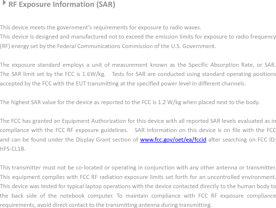    4444RF Exposure Information (SAR)  This device meets the government’s requirements for exposure to radio waves. This device is designed and manufactured not to exceed the emission limits for exposure to radio frequency (RF) energy set by the Federal Communications Commission of the U.S. Government.      The  exposure  standard  employs  a  unit  of  measurement  known  as  the  Specific  Absorption  Rate,  or  SAR.   The SAR limit set by the FCC is 1.6W/kg.    Tests for SAR are conducted using standard operating positions accepted by the FCC with the EUT transmitting at the specified power level in different channels.    The highest SAR value for the device as reported to the FCC is 1.2 W/kg when placed next to the body.      The FCC has granted an Equipment Authorization for this device with all reported SAR levels evaluated as in compliance with  the FCC RF exposure guidelines.    SAR information on  this device is on  file  with the FCC and can be found under the Display Grant section of www.fcc.gov/oet/ea/fccid after searching on FCC ID: HFS-CL1B.  This transmitter must not be co-located or operating in conjunction with any other antenna or transmitter. This equipment complies with FCC RF radiation exposure limits set forth for an uncontrolled environment. This device was tested for typical laptop operations with the device contacted directly to the human body to the  back  side  of  the  notebook  computer.  To  maintain  compliance  with  FCC  RF  exposure  compliance requirements, avoid direct contact to the transmitting antenna during transmitting.                   