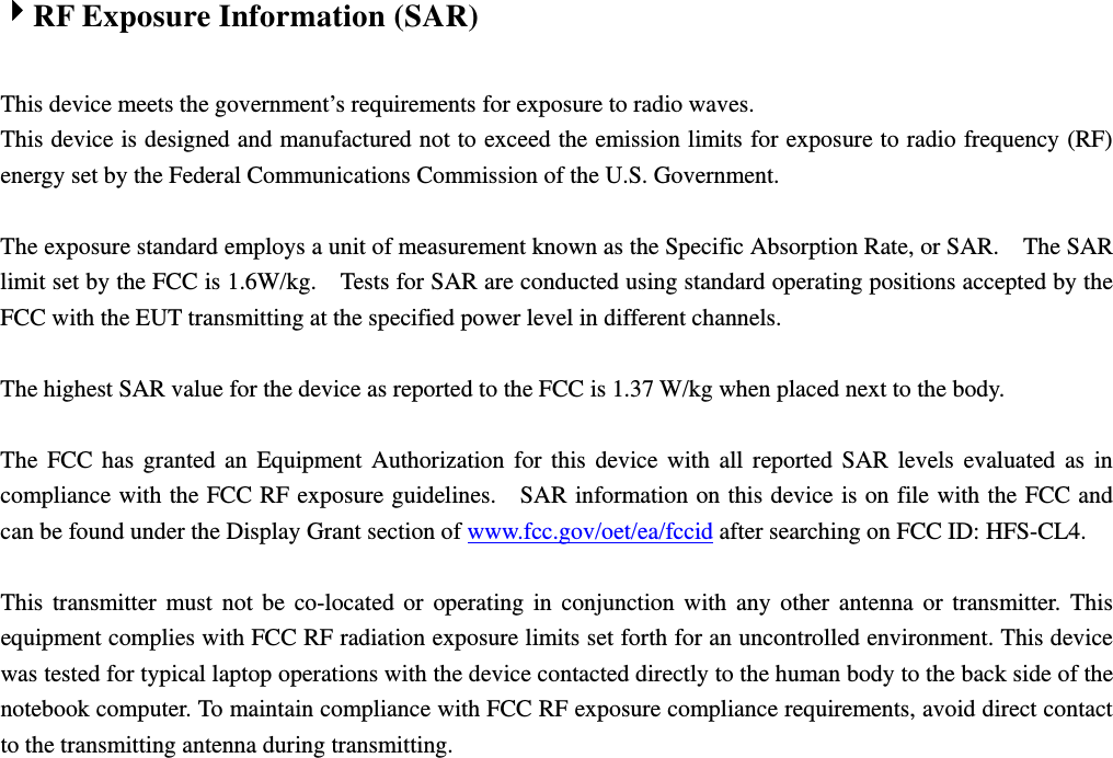 4RF Exposure Information (SAR)  This device meets the government’s requirements for exposure to radio waves. This device is designed and manufactured not to exceed the emission limits for exposure to radio frequency (RF) energy set by the Federal Communications Commission of the U.S. Government.      The exposure standard employs a unit of measurement known as the Specific Absorption Rate, or SAR.    The SAR limit set by the FCC is 1.6W/kg.    Tests for SAR are conducted using standard operating positions accepted by the FCC with the EUT transmitting at the specified power level in different channels.    The highest SAR value for the device as reported to the FCC is 1.37 W/kg when placed next to the body.      The FCC has granted an Equipment Authorization for this device with all reported SAR levels evaluated as in compliance with the FCC RF exposure guidelines.    SAR information on this device is on file with the FCC and can be found under the Display Grant section of www.fcc.gov/oet/ea/fccid after searching on FCC ID: HFS-CL4.  This transmitter must not be co-located or operating in conjunction with any other antenna or transmitter. This equipment complies with FCC RF radiation exposure limits set forth for an uncontrolled environment. This device was tested for typical laptop operations with the device contacted directly to the human body to the back side of the notebook computer. To maintain compliance with FCC RF exposure compliance requirements, avoid direct contact to the transmitting antenna during transmitting.   