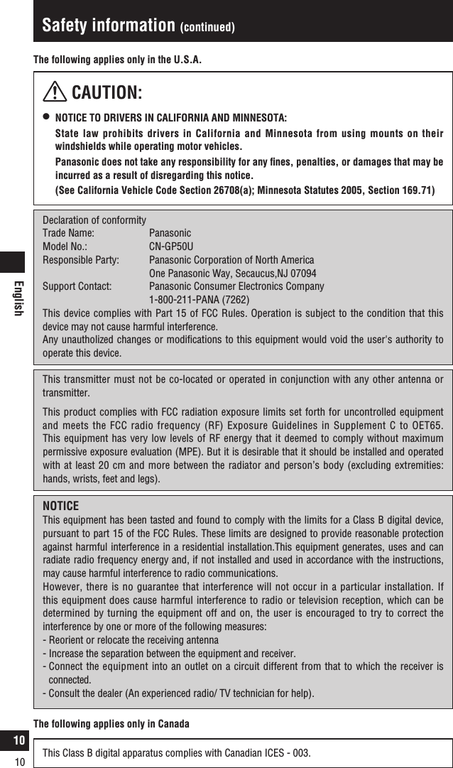 English10Safety information (continued) CAUTION:l   NOTICE TO DRIVERS IN CALIFORNIA AND MINNESOTA:  State law prohibits drivers in California and Minnesota from using mounts on their windshields while operating motor vehicles.   Panasonic does not take any responsibility for any ﬁnes, penalties, or damages that may be incurred as a result of disregarding this notice.   (See California Vehicle Code Section 26708(a); Minnesota Statutes 2005, Section 169.71)The following applies only in the U.S.A.Declaration of conformityTrade Name:   PanasonicModel No.:    CN-GP50UResponsible Party:  Panasonic Corporation of North America    One Panasonic Way, Secaucus,NJ 07094Support Contact:  Panasonic Consumer Electronics Company    1-800-211-PANA (7262)This device complies with Part 15 of FCC Rules. Operation is subject to the condition that this device may not cause harmful interference.Any unautholized changes or modiﬁcations to this equipment would void the user&apos;s authority to operate this device.This transmitter must not be co-located or operated in conjunction with any other antenna or transmitter.This product complies with FCC radiation exposure limits set forth for uncontrolled equipment and meets the FCC radio frequency (RF) Exposure Guidelines in Supplement C to OET65. This equipment has very low levels of RF energy that it deemed to comply without maximum permissive exposure evaluation (MPE). But it is desirable that it should be installed and operated with at least 20 cm and more between the radiator and person’s body (excluding extremities: hands, wrists, feet and legs).NOTICEThis equipment has been tasted and found to comply with the limits for a Class B digital device, pursuant to part 15 of the FCC Rules. These limits are designed to provide reasonable protection against harmful interference in a residential installation.This equipment generates, uses and can radiate radio frequency energy and, if not installed and used in accordance with the instructions, may cause harmful interference to radio communications.However, there is no guarantee that interference will not occur in a particular installation. If this equipment does cause harmful interference to radio or television reception, which can be determined by turning the equipment off and on, the user is encouraged to try to correct the interference by one or more of the following measures:-  Reorient or relocate the receiving antenna-  Increase the separation between the equipment and receiver.-  Connect the equipment into an outlet on a circuit different from that to which the receiver is connected.-  Consult the dealer (An experienced radio/ TV technician for help).The following applies only in CanadaThis Class B digital apparatus complies with Canadian ICES - 003.10