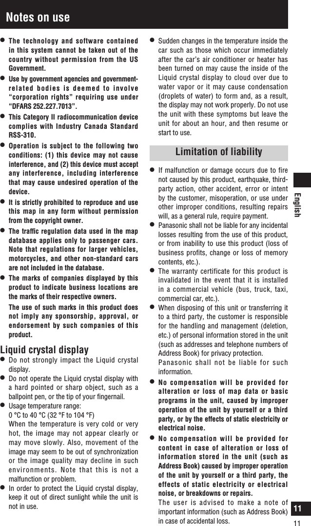 English11Notes on usel   The technology and software contained in this system cannot be taken out of the country without permission from the US Government.l   Use by government agencies and government-related bodies is deemed to involve  “corporation rights” requiring use under “DFARS 252.227.7013”.l   This Category II radiocommunication device complies with Industry Canada Standard RSS-310.l   Operation is subject to the following two conditions: (1) this device may not cause interference, and (2) this device must accept any interference, including interference that may cause undesired operation of the device.l   It is strictly prohibited to reproduce and use this map in any form without permission from the copyright owner.l   The trafﬁc regulation data used in the map database applies only to passenger cars. Note that regulations for larger vehicles, motorcycles, and other non-standard cars are not included in the database.l   The marks of companies displayed by this product to indicate business locations are the marks of their respective owners.   The use of such marks in this product does not imply any sponsorship, approval, or endorsement by such companies of this product.Liquid crystal displayl   Do not strongly impact the Liquid crystal display.l   Do not operate the Liquid crystal display with a hard pointed or sharp object, such as a ballpoint pen, or the tip of your ﬁngernail. l   Usage temperature range:   0 °C to 40 °C (32 °F to 104 °F)   When the temperature is very cold or very hot, the image may not appear clearly or may move slowly. Also, movement of the image may seem to be out of synchronization or the image quality may decline in such environments. Note that this is not a malfunction or problem.l   In order to protect the Liquid crystal display, keep it out of direct sunlight while the unit is not in use.l   Sudden changes in the temperature inside the car such as those which occur immediately after the car’s  air  conditioner or heater has been turned on may cause the inside of the Liquid crystal display to cloud over due to water vapor or it may cause condensation (droplets of water) to form and, as a result, the display may not work properly. Do not use the unit with these symptoms but leave the unit for about an hour,  and then resume or start to use.Limitation of liabilityl   If malfunction or damage occurs due to fire not caused by this product, earthquake, third-party action, other accident, error or intent by the customer, misoperation, or use under other improper conditions, resulting repairs will, as a general rule, require payment.l   Panasonic shall not be liable for any incidental losses resulting from the use of this product, or from inability to use this product (loss of business profits, change or loss of memory contents, etc.).l   The warranty certificate for this product is invalidated in the event that it is installed in a commercial vehicle (bus, truck, taxi, commercial car, etc.).l   When disposing of this unit or transferring it to a third party, the customer is responsible for the handling and management (deletion, etc.) of personal information stored in the unit (such as addresses and telephone numbers of Address Book) for privacy protection.   Panasonic shall not be liable for such information.l   No compensation will be provided for alteration or loss of map data or basic programs  in the unit, caused by  improper operation of the unit by yourself or a third party, or by the effects of static electricity or electrical noise.l   No compensation will be provided for content in case of alteration or loss of information stored in the unit (such as Address Book) caused by improper operation of the unit by yourself or a third party, the effects of static electricity or electrical noise, or breakdowns or repairs.   The user is advised to make a note of important information (such as Address Book) in case of accidental loss.11