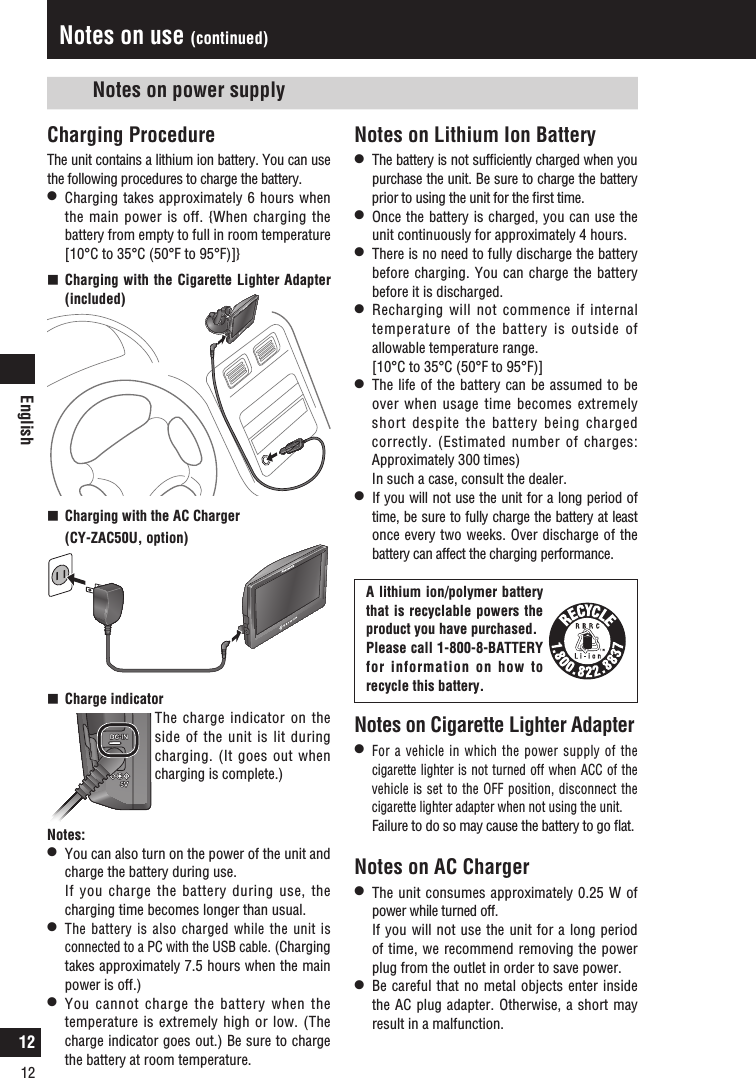 English12Charging ProcedureThe unit contains a lithium ion battery. You can use the following procedures to charge the battery.l  Charging takes approximately 6 hours when the main power is off. {When charging the battery from empty to full in room temperature [10°C to 35°C (50°F to 95°F)]}  Charging with the Cigarette Lighter Adapter (included)  Charging with the AC Charger   (CY-ZAC50U, option)  Charge indicator   The charge indicator on the side of the unit is lit during charging. (It goes out when charging is complete.) Notes:l  You can also turn on the power of the unit and charge the battery during use.  If you charge the battery during use, the charging time becomes longer than usual.l The battery is also charged while the unit is connected to a PC with the USB cable. (Charging takes approximately 7.5 hours when the main power is off.)l  You cannot charge the battery when the temperature is extremely high or low. (The charge indicator goes out.) Be sure to charge the battery at room temperature.Notes on use (continued)Notes on Lithium Ion Batteryl  The battery is not sufﬁciently charged when you purchase the unit. Be sure to charge the battery prior to using the unit for the ﬁrst time.l  Once the battery is charged, you can use the unit continuously for approximately 4 hours. l  There is no need to fully discharge the battery before charging. You can charge the battery before it is discharged.l  Recharging will not commence if internal temperature of the battery is outside of allowable temperature range.   [10°C to 35°C (50°F to 95°F)]l  The life of the battery can be assumed to be over when usage time becomes extremely short despite the battery being charged correctly. (Estimated number of charges: Approximately 300 times)  In such a case, consult the dealer.l  If you will not use the unit for a long period of time, be sure to fully charge the battery at least once every two weeks. Over discharge of the battery can affect the charging performance. Notes on power supplyNotes on Cigarette Lighter Adapterl For a vehicle in which the power supply of the cigarette lighter is not turned off when ACC of the vehicle is set to the OFF position, disconnect the cigarette lighter adapter when not using the unit.  Failure to do so may cause the battery to go ﬂat.Notes on AC Chargerl  The unit consumes approximately 0.25 W of power while turned off.  If you will not use the unit for a long period of time, we recommend removing the power plug from the outlet in order to save power. l  Be careful that no metal objects enter inside the AC plug adapter. Otherwise, a short may result in a malfunction. A lithium ion/polymer battery that is recyclable powers the product you have purchased.Please call 1-800-8-BATTERY for information on how to  recycle this battery.12