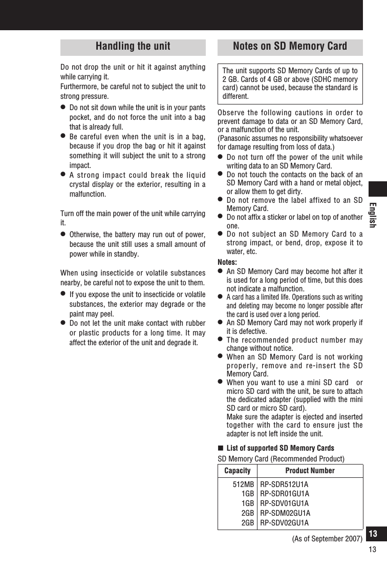 English13Notes on use (continued)The unit supports SD Memory Cards of up to 2 GB. Cards of 4 GB or above (SDHC memory card) cannot be used, because the standard is different. Observe the following cautions in order to prevent damage to data or an SD Memory Card, or a malfunction of the unit. (Panasonic assumes no responsibility whatsoever for damage resulting from loss of data.)l  Do not turn off the power of the unit while writing data to an SD Memory Card. l  Do not touch the contacts on the back of an SD Memory Card with a hand or metal object, or allow them to get dirty. l  Do not remove the label affixed to an SD Memory Card. l  Do not afﬁx a sticker or label on top of another one. l  Do not subject an SD Memory Card to a strong impact, or bend, drop, expose it to water, etc. Notes:l  An SD Memory Card may become hot after it is used for a long period of time, but this does not indicate a malfunction.l A card has a limited life. Operations such as writing and deleting may become no longer possible after the card is used over a long period. l  An SD Memory Card may not work properly if it is defective.l  The recommended product number may change without notice. l  When an SD Memory Card is not working properly, remove and re-insert the SD Memory Card.l  When you want to use a mini SD card　or micro SD card with the unit, be sure to attach the dedicated adapter (supplied with the mini SD card or micro SD card).   Make sure the adapter is ejected and inserted together with the card to ensure just the adapter is not left inside the unit.   List of supported SD Memory CardsSD Memory Card (Recommended Product)Capacity Product Number512MB1GB1GB2GB2GBRP-SDR512U1ARP-SDR01GU1ARP-SDV01GU1ARP-SDM02GU1ARP-SDV02GU1A(As of September 2007)Notes on SD Memory CardHandling the unitDo not drop the unit or hit it against anything while carrying it.Furthermore, be careful not to subject the unit to strong pressure.l  Do not sit down while the unit is in your pants pocket, and do not  force the unit  into a bag that is already full.l  Be  careful even  when the unit  is in  a bag, because if you drop the bag or hit it against something it will subject the unit to a strong impact.l  A strong impact could break the liquid crystal display or the exterior, resulting in a malfunction.Turn off the main power of the unit while carrying it.l  Otherwise, the battery may run out of power, because the unit still uses a small amount of power while in standby.When using insecticide or volatile substances nearby, be careful not to expose the unit to them.l  If you expose the unit to insecticide or volatile substances, the exterior may degrade or the paint may peel.l  Do not let the unit make contact with rubber or plastic products for a long time. It may affect the exterior of the unit and degrade it.13