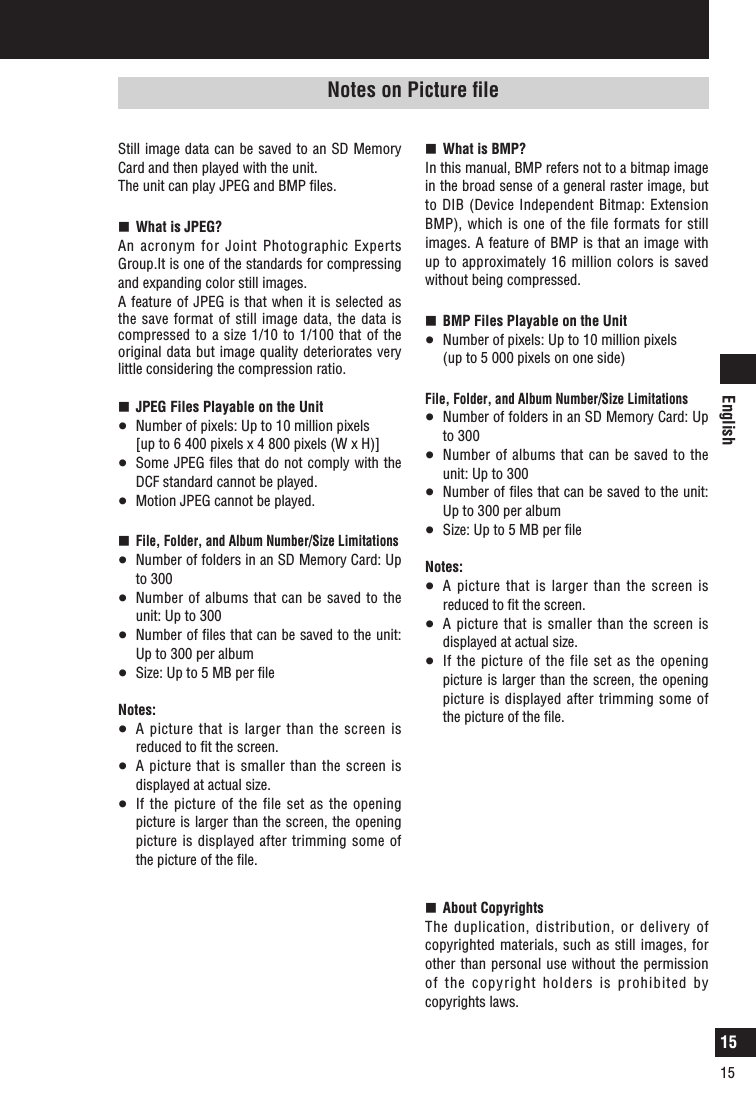 English15Notes on use (continued)Still image data can be saved to an SD Memory Card and then played with the unit.The unit can play JPEG and BMP ﬁles.  What is JPEG?An acronym for Joint Photographic Experts Group.It is one of the standards for compressing and expanding color still images. A feature of JPEG is that when it is selected as the save format of still image data, the data is compressed to a size 1/10 to 1/100 that of the original data but image quality deteriorates very little considering the compression ratio.   JPEG Files Playable on the Unit  Number of pixels: Up to 10 million pixels   [up to 6 400 pixels x 4 800 pixels (W x H)]  Some JPEG ﬁles that do not comply with the DCF standard cannot be played.   Motion JPEG cannot be played.  File, Folder, and Album Number/Size Limitations  Number of folders in an SD Memory Card: Up to 300  Number of albums  that can be saved to  the unit: Up to 300  Number of ﬁles that can be saved to the unit: Up to 300 per album  Size: Up to 5 MB per ﬁleNotes:  A picture that is larger than the screen is reduced to ﬁt the screen.  A  picture  that is smaller than  the screen is displayed at actual size.   If the  picture of  the file set as the opening picture is larger than the screen, the opening picture is displayed after trimming some of the picture of the ﬁle.Notes on Picture ﬁle  What is BMP?In this manual, BMP refers not to a bitmap image in the broad sense of a general raster image, but to DIB (Device Independent Bitmap: Extension BMP), which is one of the file formats for still images. A feature of BMP is that an image with up to approximately 16 million colors is saved without being compressed.   BMP Files Playable on the Unit  Number of pixels: Up to 10 million pixels   (up to 5 000 pixels on one side)File, Folder, and Album Number/Size Limitations  Number of folders in an SD Memory Card: Up to 300  Number of albums  that can be saved to  the unit: Up to 300  Number of ﬁles that can be saved to the unit: Up to 300 per album  Size: Up to 5 MB per ﬁleNotes:  A picture that is larger than the screen is reduced to ﬁt the screen.  A  picture  that is smaller than  the screen is displayed at actual size.   If the  picture of  the file set as the opening picture is larger than the screen, the opening picture is displayed after trimming some of the picture of the ﬁle.  About CopyrightsThe duplication, distribution, or delivery of copyrighted materials, such as still images, for other than personal use without the permission of the copyright holders is prohibited by copyrights laws. 15
