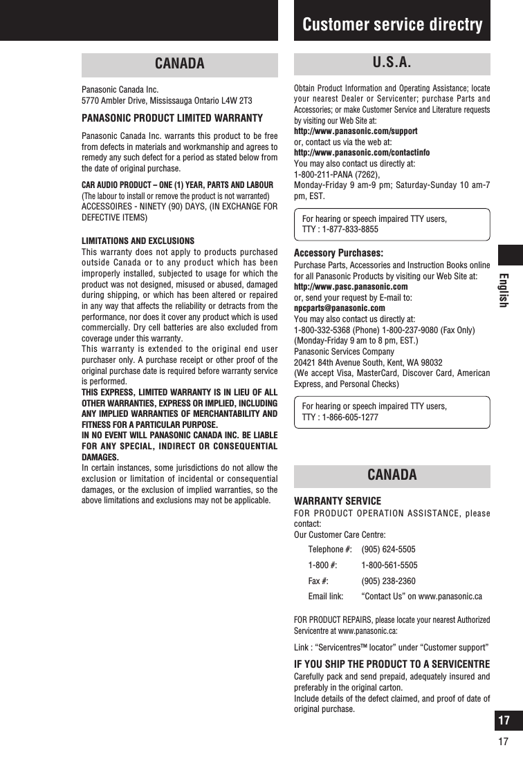 English1717Limited warrantyCANADAPanasonic Canada Inc.5770 Ambler Drive, Mississauga Ontario L4W 2T3PANASONIC PRODUCT LIMITED WARRANTYPanasonic Canada Inc. warrants this product to be free from defects in materials and workmanship and agrees to remedy any such defect for a period as stated below from the date of original purchase. CAR AUDIO PRODUCT – ONE (1) YEAR, PARTS AND LABOUR(The labour to install or remove the product is not warranted) ACCESSOIRES - NINETY (90) DAYS, (IN EXCHANGE FOR DEFECTIVE ITEMS)LIMITATIONS AND EXCLUSIONSThis warranty does not apply to products purchased outside Canada or to any product which has been improperly installed, subjected to usage for which the product was not designed, misused or abused, damaged during shipping, or which has been altered or repaired in any way that affects the reliability or detracts from the performance, nor does it cover any product which is used commercially. Dry cell batteries are also excluded from coverage under this warranty. This warranty is extended to the original end user purchaser only. A purchase receipt or other proof of the original purchase date is required before warranty service is performed. THIS EXPRESS, LIMITED WARRANTY IS IN LIEU OF ALL OTHER WARRANTIES, EXPRESS OR IMPLIED, INCLUDING ANY IMPLIED WARRANTIES OF MERCHANTABILITY AND FITNESS FOR A PARTICULAR PURPOSE.IN NO EVENT WILL PANASONIC CANADA INC. BE LIABLE FOR ANY SPECIAL, INDIRECT OR CONSEQUENTIAL DAMAGES.In certain instances, some jurisdictions do not allow the exclusion or limitation of incidental or consequential damages, or the exclusion of implied warranties, so the above limitations and exclusions may not be applicable.Customer service directryCANADAWARRANTY SERVICEFOR PRODUCT OPERATION ASSISTANCE, please contact: Our Customer Care Centre: Telephone #: (905) 624-55051-800 #: 1-800-561-5505Fax #: (905) 238-2360Email link:  “Contact Us” on www.panasonic.ca FOR PRODUCT REPAIRS, please locate your nearest Authorized Servicentre at www.panasonic.ca: Link :  “Servicentres™ locator” under “Customer support” IF YOU SHIP THE PRODUCT TO A SERVICENTRE Carefully pack and send prepaid, adequately insured and preferably in the original carton. Include details of the defect claimed, and proof of date of original purchase.U.S.A.Obtain Product Information and Operating Assistance; locate your nearest Dealer or Servicenter; purchase Parts and Accessories; or make Customer Service and Literature requests by visiting our Web Site at: http://www.panasonic.com/supportor, contact us via the web at:http://www.panasonic.com/contactinfoYou may also contact us directly at:1-800-211-PANA (7262), Monday-Friday 9 am-9 pm; Saturday-Sunday 10 am-7 pm, EST. For hearing or speech impaired TTY users, TTY : 1-877-833-8855Accessory Purchases:Purchase Parts, Accessories and Instruction Books online for all Panasonic Products by visiting our Web Site at: http://www.pasc.panasonic.comor, send your request by E-mail to:npcparts@panasonic.comYou may also contact us directly at:1-800-332-5368 (Phone) 1-800-237-9080 (Fax Only) (Monday-Friday 9 am to 8 pm, EST.)Panasonic Services Company 20421 84th Avenue South, Kent, WA 98032 (We accept Visa, MasterCard, Discover Card, American Express, and Personal Checks)For hearing or speech impaired TTY users, TTY : 1-866-605-1277