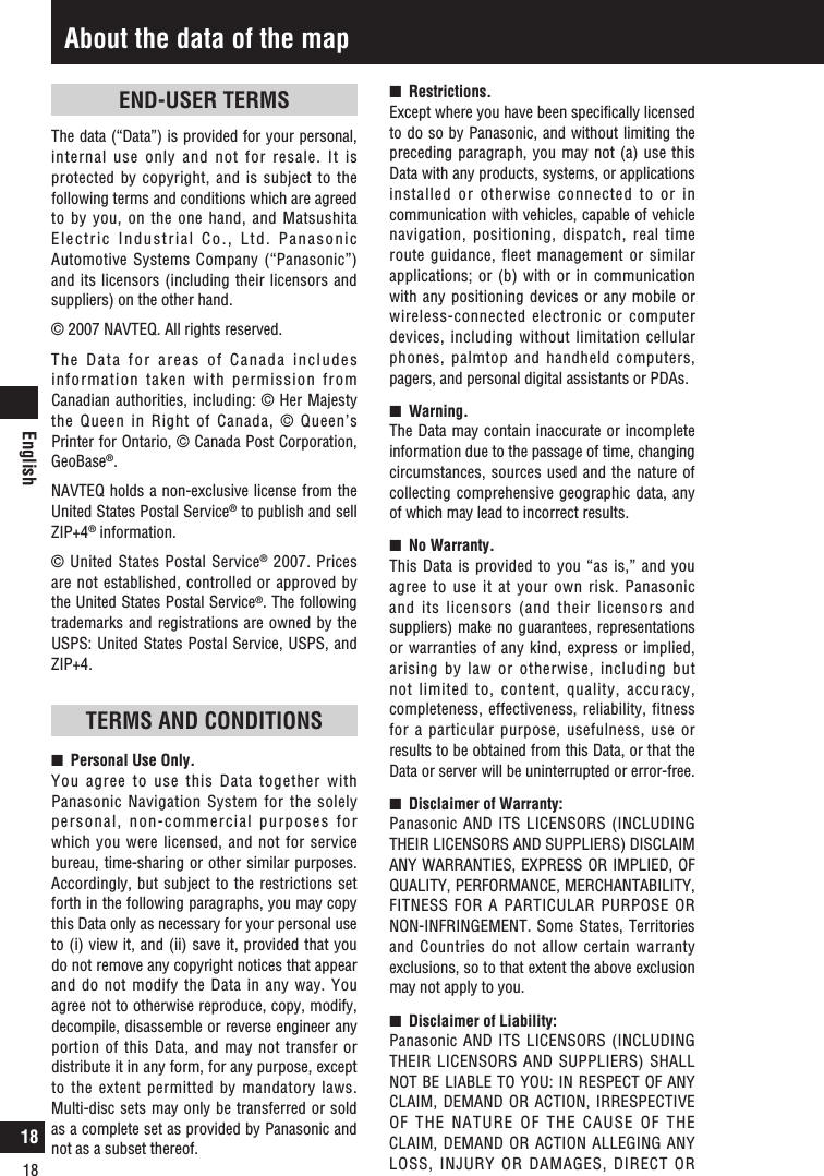 English18About the data of the map18END-USER TERMSThe data (“Data”) is provided for your personal, internal use only and not for resale. It is protected by copyright, and is subject to the following terms and conditions which are agreed to by you, on the one hand, and Matsushita Electric Industrial Co., Ltd. Panasonic Automotive Systems Company (“Panasonic”) and its licensors (including their licensors and suppliers) on the other hand.© 2007 NAVTEQ. All rights reserved.The Data for areas of Canada includes information taken with permission from Canadian authorities, including: © Her Majesty the Queen in Right of Canada, © Queen’s Printer for Ontario, © Canada Post Corporation, GeoBase®.NAVTEQ holds a non-exclusive license from the United States Postal Service® to publish and sell ZIP+4® information.© United States Postal Service® 2007. Prices are not established, controlled or approved by the United States Postal Service®. The following trademarks and registrations are owned by the USPS: United States Postal Service, USPS, and ZIP+4.TERMS AND CONDITIONSn   Personal Use Only.You agree to use this Data together with Panasonic Navigation System for the solely personal, non-commercial purposes for which you were licensed, and not for service bureau, time-sharing or other similar purposes. Accordingly, but subject to the restrictions set forth in the following paragraphs, you may copy this Data only as necessary for your personal use to (i) view it, and (ii) save it, provided that you do not remove any copyright notices that appear and do not modify the Data in any way. You agree not to otherwise reproduce, copy, modify, decompile, disassemble or reverse engineer any portion of this Data, and may not transfer or distribute it in any form, for any purpose, except to the extent permitted by mandatory laws. Multi-disc sets may only be transferred or sold as a complete set as provided by Panasonic and not as a subset thereof.n   Restrictions.Except where you have been speciﬁcally licensed to do so by Panasonic, and without limiting the preceding paragraph, you may not (a) use this Data with any products, systems, or applications installed or otherwise connected to or in communication with vehicles, capable of vehicle navigation,  positioning,  dispatch,  real  time route guidance, fleet management or similar applications; or (b) with or in communication with any positioning devices or any mobile or wireless-connected electronic or computer devices, including without limitation cellular phones, palmtop and handheld computers, pagers, and personal digital assistants or PDAs.n   Warning.The Data may contain inaccurate or incomplete information due to the passage of time, changing circumstances, sources used and the nature of collecting comprehensive geographic data, any of which may lead to incorrect results.n   No Warranty.This Data is provided to you “as is,” and you agree to use it at your own risk. Panasonic and its licensors (and their licensors and suppliers) make no guarantees, representations or warranties of any kind, express or implied, arising by law or otherwise, including but not limited to, content, quality, accuracy, completeness, effectiveness, reliability, fitness for a particular purpose, usefulness, use or results to be obtained from this Data, or that the Data or server will be uninterrupted or error-free.n   Disclaimer of Warranty:Panasonic AND ITS LICENSORS (INCLUDING THEIR LICENSORS AND SUPPLIERS) DISCLAIM ANY WARRANTIES, EXPRESS OR IMPLIED, OF QUALITY, PERFORMANCE, MERCHANTABILITY, FITNESS FOR A PARTICULAR PURPOSE OR NON-INFRINGEMENT. Some States, Territories and Countries do not allow certain warranty exclusions, so to that extent the above exclusion may not apply to you.n   Disclaimer of Liability: Panasonic AND ITS LICENSORS (INCLUDING THEIR LICENSORS AND SUPPLIERS) SHALL NOT BE LIABLE TO YOU: IN RESPECT OF ANY CLAIM, DEMAND OR ACTION, IRRESPECTIVE OF THE NATURE OF THE CAUSE OF THE CLAIM, DEMAND OR ACTION ALLEGING ANY LOSS, INJURY OR DAMAGES, DIRECT OR 