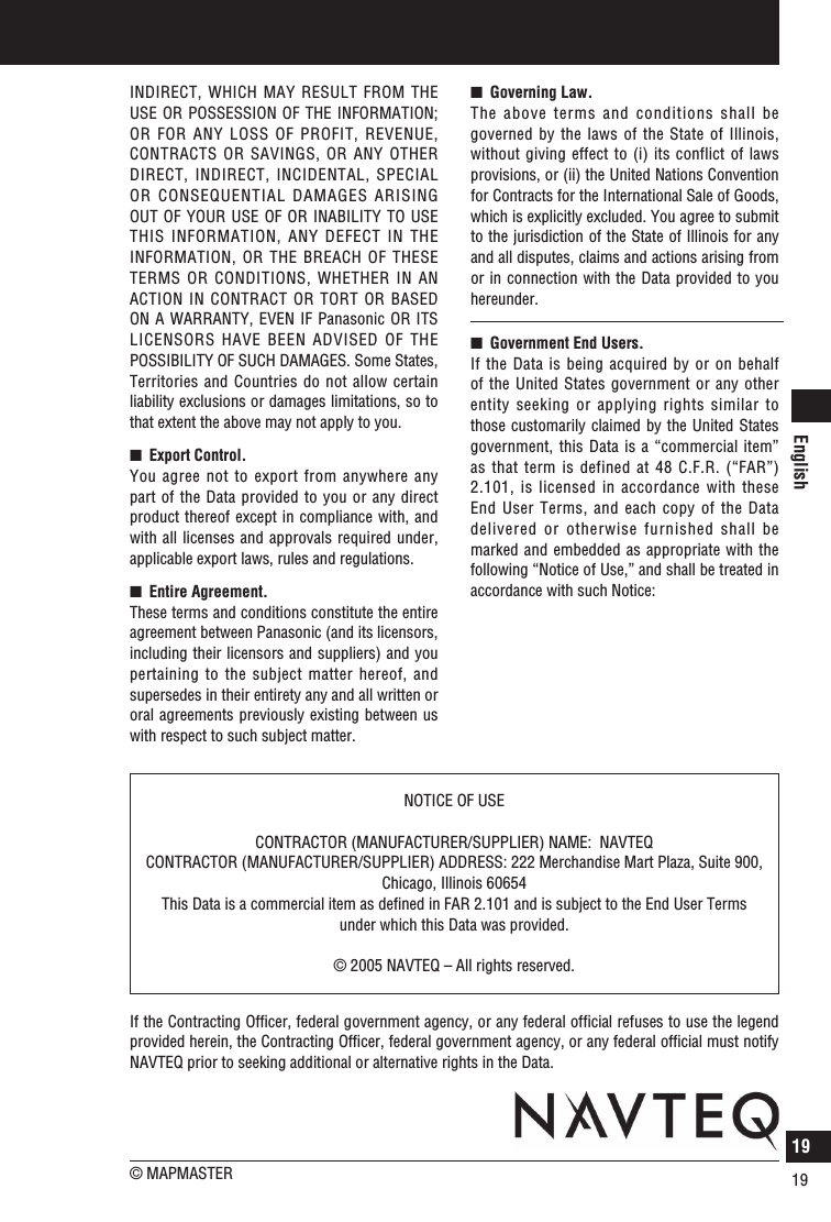 English19About the data of the map19INDIRECT, WHICH MAY RESULT FROM THE USE OR POSSESSION OF THE INFORMATION; OR FOR ANY LOSS OF PROFIT, REVENUE, CONTRACTS OR SAVINGS, OR ANY OTHER DIRECT, INDIRECT, INCIDENTAL, SPECIAL OR CONSEQUENTIAL DAMAGES ARISING OUT OF YOUR USE OF  OR INABILITY TO USE THIS INFORMATION, ANY DEFECT IN THE INFORMATION, OR THE BREACH OF THESE TERMS OR CONDITIONS, WHETHER IN AN ACTION IN CONTRACT OR TORT OR BASED ON A WARRANTY, EVEN IF Panasonic OR ITS LICENSORS HAVE BEEN ADVISED OF THE POSSIBILITY OF SUCH DAMAGES. Some States, Territories and Countries do not allow certain liability exclusions or damages limitations, so to that extent the above may not apply to you.n   Export Control. You agree not to export from anywhere any part of the Data provided to you or any direct product thereof except in compliance with, and with all licenses and approvals required under, applicable export laws, rules and regulations.n   Entire Agreement. These terms and conditions constitute the entire agreement between Panasonic (and its licensors, including their licensors and suppliers) and you pertaining to the subject matter hereof, and supersedes in their entirety any and all written or oral agreements previously existing between us with respect to such subject matter.n   Governing Law. The above terms and conditions shall be governed  by the  laws  of  the State of Illinois, without giving effect to (i) its conflict of laws provisions, or (ii) the United Nations Convention for Contracts for the International Sale of Goods, which is explicitly excluded. You agree to submit to the jurisdiction of the State of Illinois for any and all disputes, claims and actions arising from or in connection with the Data provided to you hereunder.n   Government End Users. If the Data is being acquired by or on behalf of the United States government or any other entity seeking or applying rights similar to those customarily claimed by the United States government, this Data is a “commercial item” as that term is defined at 48 C.F.R. (“FAR”) 2.101, is licensed in accordance with these End User Terms, and each copy of the Data delivered or otherwise furnished shall be marked and embedded as appropriate with the following “Notice of Use,” and shall be treated in accordance with such Notice:NOTICE OF USECONTRACTOR (MANUFACTURER/SUPPLIER) NAME:  NAVTEQCONTRACTOR (MANUFACTURER/SUPPLIER) ADDRESS: 222 Merchandise Mart Plaza, Suite 900, Chicago, Illinois 60654This Data is a commercial item as deﬁned in FAR 2.101 and is subject to the End User Terms under which this Data was provided.© 2005 NAVTEQ – All rights reserved.If the Contracting Ofﬁcer, federal government agency, or any federal ofﬁcial refuses to use the legend provided herein, the Contracting Ofﬁcer, federal government agency, or any federal ofﬁcial must notify NAVTEQ prior to seeking additional or alternative rights in the Data.© MAPMASTER