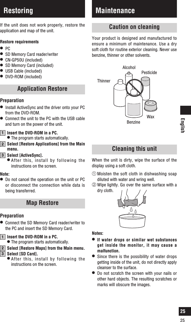 English2525MaintenanceCaution on cleaningYour product is designed and manufactured to ensure a minimum of maintenance. Use a dry soft cloth for routine exterior cleaning. Never use benzine, thinner or other solvents.PesticideAlcoholThinnerBenzineWaxNotes:l   If water drops or similar wet substances get inside the monitor, it may cause a malfunction.l   Since there is the possibility of water drops getting inside of the unit, do not directly apply cleanser to the surface.l   Do not scratch the screen with your nails or other hard objects. The resulting scratches or marks will obscure the images.Cleaning this unitWhen the unit is dirty, wipe the surface of the display using a soft cloth.1  Moisten the soft  cloth in dishwashing soap diluted with water and wring well.2  Wipe lightly. Go over the same surface with a dry cloth.If the unit does not work properly, restore the application and map of the unit.Restore requirementsl  PCl  SD Memory Card reader/writerl  CN-GP50U (included)l  SD Memory Card (included)l  USB Cable (included)l  DVD-ROM (included)Application RestorePreparationl  Install ActiveSync and the driver onto your PC from the DVD-ROM.l  Connect the unit to the PC with the USB cable and turn on the power of the unit.1  Insert the DVD-ROM in a PC. l The program starts automatically.2  Select [Restore Applications] from the Main menu.3  Select [ActiveSync]. l  After this, install by following the instructions on the screen.Note:l  Do not cancel the operation on the unit or PC or disconnect the connection while data is being transferred. Map RestorePreparationl  Connect the SD Memory Card reader/writer to the PC and insert the SD Memory Card.1  Insert the DVD-ROM in a PC. l The program starts automatically.2  Select [Restore Maps] from the Main menu.3  Select [SD Card]. l  After this, install by following the instructions on the screen.Restoring25