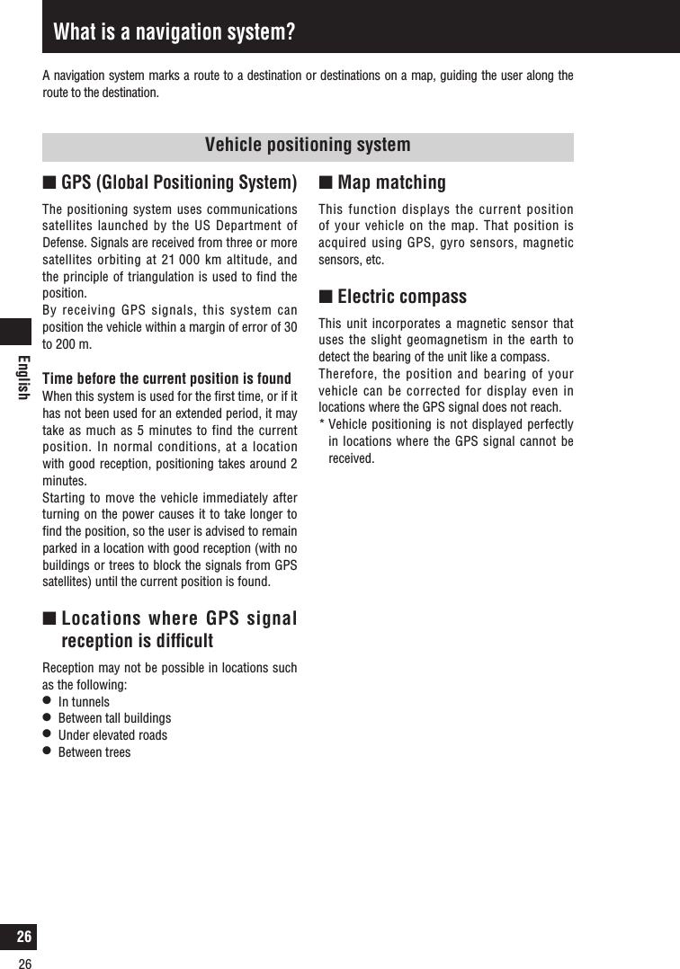 English26Vehicle positioning systemn GPS (Global Positioning System)The positioning system uses communications satellites launched by the US Department of Defense. Signals are received from three or more satellites orbiting at 21 000 km altitude, and the principle of triangulation is used to ﬁnd the position. By receiving GPS signals, this system can position the vehicle within a margin of error of 30 to 200 m.Time before the current position is foundWhen this system is used for the ﬁrst time, or if it has not been used for an extended period, it may take as much as 5 minutes to find the current position. In normal conditions, at a location with good reception, positioning takes around 2 minutes.Starting to move the vehicle immediately after turning on the power causes it to take longer to ﬁnd the position, so the user is advised to remain parked in a location with good reception (with no buildings or trees to block the signals from GPS satellites) until the current position is found.n  Locations where GPS signal reception is difﬁcultReception may not be possible in locations such as the following:l   In tunnelsl   Between tall buildingsl   Under elevated roadsl   Between treesWhat is a navigation system?n  Map matching This function displays the current position of your vehicle on the map. That position is acquired using GPS, gyro sensors, magnetic sensors, etc. n  Electric compassThis unit incorporates a magnetic sensor that uses the slight geomagnetism in the earth to detect the bearing of the unit like a compass. Therefore, the position and bearing of your vehicle can be corrected for display even in locations where the GPS signal does not reach. *  Vehicle positioning is not displayed perfectly in locations where the GPS signal cannot be received. A navigation system marks a route to a destination or destinations on a map, guiding the user along the route to the destination.26