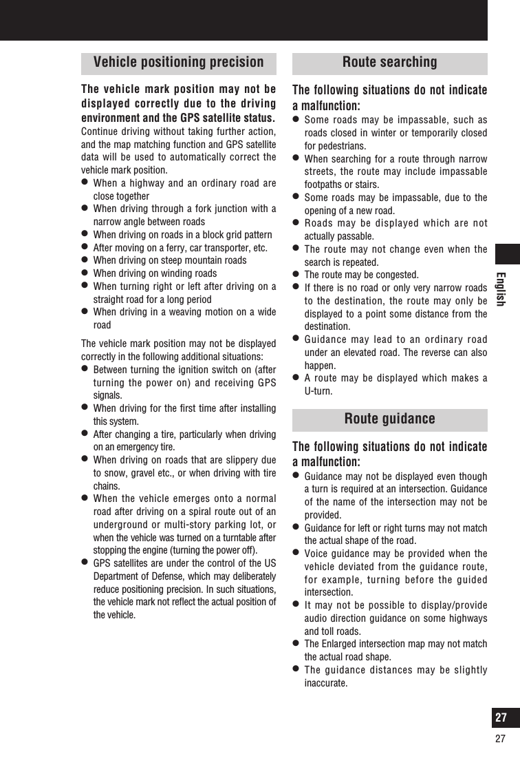 English27Vehicle positioning precisionThe vehicle mark position may not be displayed correctly due to the driving environment and the GPS satellite status.Continue driving without taking further action, and the map matching function and GPS satellite data will be used to automatically correct the vehicle mark position.l   When a highway and an ordinary road are close togetherl   When driving through a fork junction with a narrow angle between roadsl   When driving on roads in a block grid patternl   After moving on a ferry, car transporter, etc.l   When driving on steep mountain roadsl   When driving on winding roadsl   When turning right or left after driving on a straight road for a long periodl   When driving in a weaving motion on a wide roadThe vehicle mark position may not be displayed correctly in the following additional situations:l   Between turning the ignition switch on (after turning the power on) and receiving GPS signals.l   When driving for the first time after installing this system.l   After changing a tire, particularly when driving on an emergency tire.l   When driving on roads that  are slippery due to snow, gravel etc., or when driving with tire chains.l   When the vehicle emerges onto a normal road after driving on a spiral route out of an underground or multi-story parking lot, or when the vehicle was turned on a turntable after stopping the engine (turning the power off).l   GPS satellites are under the control of the US Department of Defense, which may deliberately reduce positioning precision. In such situations, the vehicle mark not reﬂect the actual position of the vehicle.What is a navigation system?Route searchingThe following situations do not indicate a malfunction:l   Some roads may be impassable, such as roads closed in winter or temporarily closed for pedestrians.l   When searching for a route through narrow streets, the route may include impassable footpaths or stairs.l   Some roads may be impassable, due to the opening of a new road.l   Roads may be displayed which are not actually passable.l   The route may not change even when the search is repeated.l   The route may be congested.l   If there is no road or only very narrow roads to the destination, the route may only be displayed  to a point some distance from the destination.l   Guidance may lead to an ordinary road under an elevated road. The reverse can also happen.l   A route may be displayed which makes a U-turn.Route guidanceThe following situations do not indicate a malfunction:l   Guidance may not be displayed even though a turn is required at an intersection. Guidance of the name of the intersection may not be provided.l   Guidance for left or right turns may not match the actual shape of the road.l   Voice guidance may be provided when the vehicle deviated from the guidance route, for example, turning before the guided intersection. l   It may not be possible to display/provide audio direction guidance on some highways and toll roads.l   The Enlarged intersection map may not match the actual road shape.l   The guidance distances may be slightly inaccurate.27