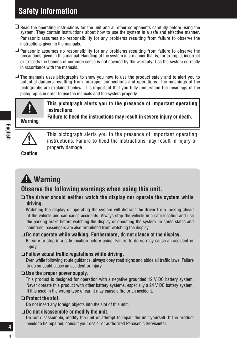 English4Safety information WarningObserve the following warnings when using this unit.  The driver should neither watch the display nor operate the system while driving.   Watching the display or operating the system will distract the driver from looking ahead of the vehicle and can cause accidents. Always stop the vehicle in a safe location and use the parking brake before watching the display or operating the system. In some states and countries, passengers are also prohibited from watching the display.  Do not operate while walking. Furthermore, do not glance at the display.  Be sure to stop in a safe location before using. Failure to do so may cause an accident or injury.  Follow actual trafﬁc regulations while driving.   Even while following route guidance, always obey road signs and abide all trafﬁc laws. Failure to do so could cause an accident or injury.   Use the proper power supply.   This product is designed for operation with a negative grounded 12 V DC battery system. Never operate this product with other battery systems, especially a 24 V DC battery system. If it is used in the wrong type of car, it may cause a ﬁre or an accident.  Protect the slot.   Do not insert any foreign objects into the slot of this unit.  Do not disassemble or modify the unit.   Do not disassemble, modify the unit or attempt to repair the unit yourself. If the product needs to be repaired, consult your dealer or authorized Panasonic Servicenter.  Read the operating instructions for the unit and all other components carefully before using the system. They contain instructions about how to use the system in a safe and effective manner. Panasonic assumes no responsibility for any problems resulting from failure to observe the instructions given in the manuals.  Panasonic assumes no responsibility for any problems resulting from failure to observe the precautions given in this manual. Handling of the system in a manner that is, for example, incorrect or exceeds the bounds of common sense is not covered by the warranty. Use the system correctly in accordance with the manuals.   The manuals uses pictographs to show you how to  use the product safely and to alert you to potential dangers resulting from improper connections and operations. The meanings of the pictographs are explained below. It is important that you fully understand the meanings of the pictographs in order to use the manuals and the system properly.This pictograph alerts you to the presence of important operating instructions. Failure to heed the instructions may result in severe injury or death.WarningThis pictograph alerts you to the presence of important operating instructions. Failure to heed the instructions may result in injury or property damage.Caution4