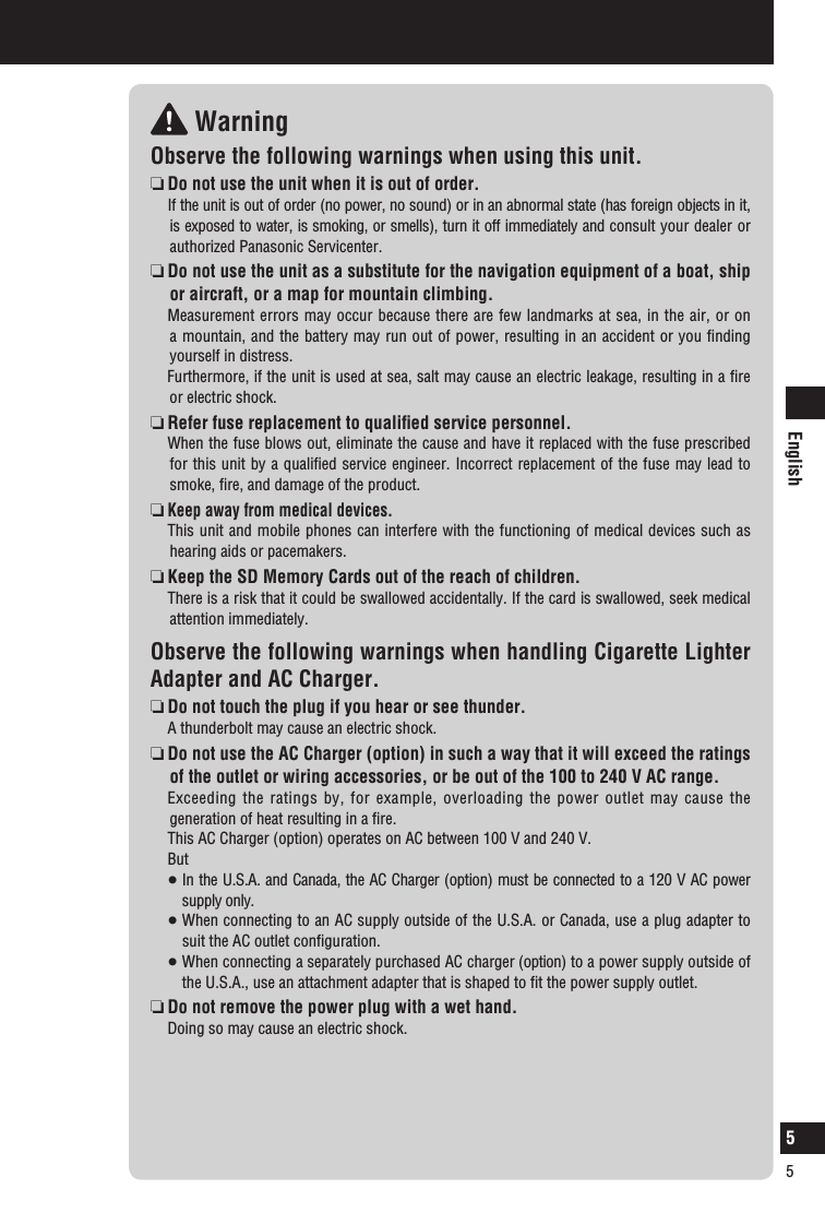 English5 WarningObserve the following warnings when using this unit. Do not use the unit when it is out of order.   If the unit is out of order (no power, no sound) or in an abnormal state (has foreign objects in it, is exposed to water, is smoking, or smells), turn it off immediately and consult your dealer or authorized Panasonic Servicenter.  Do not use the unit as a substitute for the navigation equipment of a boat, ship or aircraft, or a map for mountain climbing.  Measurement errors may occur because there are few landmarks at sea, in the air, or on a mountain, and the battery may run out of power, resulting in an accident or you ﬁnding yourself in distress.   Furthermore, if the unit is used at sea, salt may cause an electric leakage, resulting in a ﬁre or electric shock.    Refer fuse replacement to qualiﬁed service personnel.   When the fuse blows out, eliminate the cause and have it replaced with the fuse prescribed for this unit by a qualiﬁed service engineer. Incorrect replacement of the fuse may lead to smoke, ﬁre, and damage of the product.  Keep away from medical devices.  This unit and mobile phones can interfere with the functioning of medical devices such as hearing aids or pacemakers.  Keep the SD Memory Cards out of the reach of children.   There is a risk that it could be swallowed accidentally. If the card is swallowed, seek medical attention immediately.Observe the following warnings when handling Cigarette Lighter Adapter and AC Charger.  Do not touch the plug if you hear or see thunder.   A thunderbolt may cause an electric shock.  Do not use the AC Charger (option) in such a way that it will exceed the ratings of the outlet or wiring accessories, or be out of the 100 to 240 V AC range.  Exceeding the ratings by, for example, overloading the power outlet may cause the generation of heat resulting in a ﬁre.   This AC Charger (option) operates on AC between 100 V and 240 V.  But   In the U.S.A. and Canada, the AC Charger (option) must be connected to a 120 V AC power supply only.   When connecting to an AC supply outside of the U.S.A. or Canada, use a plug adapter to suit the AC outlet conﬁguration.   When connecting a separately purchased AC charger (option) to a power supply outside of the U.S.A., use an attachment adapter that is shaped to ﬁt the power supply outlet.  Do not remove the power plug with a wet hand.   Doing so may cause an electric shock.Safety information5