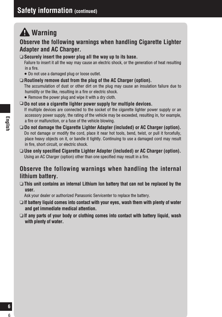 English6 WarningObserve the following warnings when handling Cigarette Lighter Adapter and AC Charger. Securely insert the power plug all the way up to its base.  Failure to insert it all the way may cause an electric shock, or the generation of heat resulting in a ﬁre.    Do not use a damaged plug or loose outlet.   Routinely remove dust from the plug of the AC Charger (option).   The accumulation of dust or other dirt on the plug may cause an insulation failure due to humidity or the like, resulting in a ﬁre or electric shock.   Remove the power plug and wipe it with a dry cloth.  Do not use a cigarette lighter power supply for multiple devices.  If multiple devices are connected to the socket of the cigarette lighter power supply or an accessory power supply, the rating of the vehicle may be exceeded, resulting in, for example, a ﬁre or malfunction, or a fuse of the vehicle blowing.   Do not damage the Cigarette Lighter Adapter (included) or AC Charger (option).   Do not damage or modify the cord, place it near hot tools, bend, twist, or pull it forcefully, place heavy objects on it, or bandle it tightly. Continuing to use a damaged cord may result in ﬁre, short circuit, or electric shock.  Use only speciﬁed Cigarette Lighter Adapter (included) or AC Charger (option).   Using an AC Charger (option) other than one speciﬁed may result in a ﬁre. Observe the following warnings when handling the internal lithium battery.  This unit contains an internal Lithium Ion battery that can not be replaced by the user.   Ask your dealer or authorized Panasonic Servicenter to replace the battery.   If battery liquid comes into contact with your eyes, wash them with plenty of water and get immediate medical attention.  If any parts of your body or clothing comes into contact with battery liquid, wash with plenty of water.Safety information (continued)6