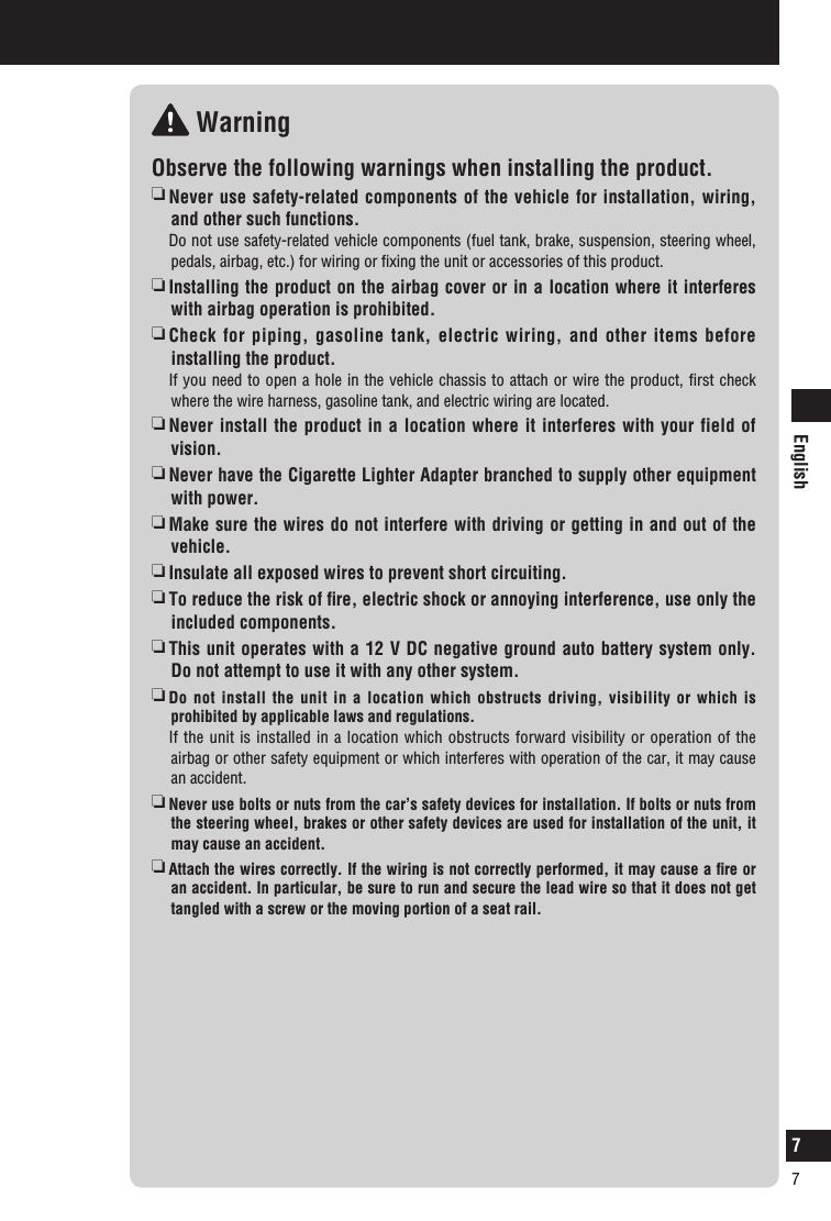 English7Safety information (continued) WarningObserve the following warnings when installing the product.  Never use safety-related components of the vehicle for installation, wiring, and other such functions.   Do not use safety-related vehicle components (fuel tank, brake, suspension, steering wheel, pedals, airbag, etc.) for wiring or ﬁxing the unit or accessories of this product.    Installing the product on the airbag cover or in a location where it interferes with airbag operation is prohibited.  Check for piping, gasoline tank, electric wiring, and other items before installing the product.   If you need to open a hole in the vehicle chassis to attach or wire the product, ﬁrst check where the wire harness, gasoline tank, and electric wiring are located.  Never install the product in a location where it interferes with your field of vision.  Never have the Cigarette Lighter Adapter branched to supply other equipment with power.  Make sure the wires do not interfere with driving or getting in and out of the vehicle.  Insulate all exposed wires to prevent short circuiting.  To reduce the risk of ﬁre, electric shock or annoying interference, use only the included components.  This unit operates with a 12 V DC negative ground auto battery system only. Do not attempt to use it with any other system.   Do not install the unit in a location which obstructs driving, visibility or which is prohibited by applicable laws and regulations.    If the unit is installed in a location which obstructs forward visibility or operation of the airbag or other safety equipment or which interferes with operation of the car, it may cause an accident.     Never use bolts or nuts from the car’s safety devices for installation. If bolts or nuts from the steering wheel, brakes or other safety devices are used for installation of the unit, it may cause an accident.    Attach the wires correctly. If the wiring is not correctly performed, it may cause a ﬁre or an accident. In particular, be sure to run and secure the lead wire so that it does not get tangled with a screw or the moving portion of a seat rail.7