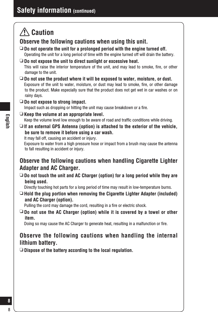 English8Safety information (continued) CautionObserve the following cautions when using this unit.   Do not operate the unit for a prolonged period with the engine turned off.   Operating the unit for a long period of time with the engine turned off will drain the battery.  Do not expose the unit to direct sunlight or excessive heat.   This will raise the interior temperature of the unit, and may lead to smoke, ﬁre, or other damage to the unit.  Do not use the product where it will be exposed to water, moisture, or dust.   Exposure of the unit to water, moisture, or dust may lead to smoke, ﬁre, or other damage to the product. Make especially sure that the product does not get wet in car washes or on rainy days.   Do not expose to strong impact.   Impact such as dropping or hitting the unit may cause breakdown or a ﬁre.    Keep the volume at an appropriate level.  Keep the volume level low enough to be aware of road and trafﬁc conditions while driving.  If an external GPS Antenna (option) is attached to the exterior of the vehicle, be sure to remove it before using a car wash.  It may fall off, causing an accident or injury.   Exposure to water from a high pressure hose or impact from a brush may cause the antenna to fall resulting in accident or injury.Observe the following cautions when handling Cigarette Lighter Adapter and AC Charger.  Do not touch the unit and AC Charger (option) for a long period while they are being used.   Directly touching hot parts for a long period of time may result in low-temperature burns. Hold the plug portion when removing the Cigarette Lighter Adapter (included) and AC Charger (option).  Pulling the cord may damage the cord, resulting in a ﬁre or electric shock.  Do not use the AC Charger (option) while it is covered by a towel or other item.  Doing so may cause the AC Charger to generate heat, resulting in a malfunction or ﬁre.Observe the following cautions when handling the internal lithium battery.  Dispose of the battery according to the local regulation.8