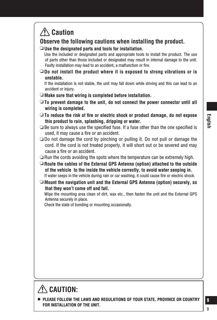 English9 CautionObserve the following cautions when installing the product.   Use the designated parts and tools for installation.   Use the included or designated parts and appropriate tools to install the product. The use of parts other than those included or designated may result in internal damage to the unit. Faulty installation may lead to an accident, a malfunction or ﬁre.  Do not install the product where it is exposed to strong vibrations or is unstable.  If the installation is not stable, the unit may fall down while driving and this can lead to an accident or injury.  Make sure that wiring is completed before installation.   To prevent damage to the unit, do not connect the power connector until all wiring is completed.  To reduce the risk of ﬁre or electric shock or product damage, do not expose this product to rain, splashing, dripping or water.  Be sure to always use the speciﬁed fuse. If a fuse other than the one speciﬁed is used, it may cause a ﬁre or an accident.  Do not damage the cord by pinching or pulling it. Do not pull or damage the cord. If the cord is not treated properly, it will short out or be severed and may cause a ﬁre or an accident.  Run the cords avoiding the spots where the temperature can be extremely high.  Route the cables of the External GPS Antenna (option) attached to the outside of the vehicle  to the inside the vehicle correctly, to avoid water seeping in.   If water seeps in the vehicle during rain or car washing, it could cause ﬁre or electric shock.  Mount the navigation unit and the External GPS Antenna (option) securely, so that they won’t come off and fall.   Wipe the mounting area clean of dirt, wax etc., then fasten the unit and the External GPS Antenna securely in place.    Check the state of bonding or mounting occasionally. CAUTION:l   PLEASE FOLLOW THE LAWS AND REGULATIONS OF YOUR STATE, PROVINCE OR COUNTRY FOR INSTALLATION OF THE UNIT. Safety information (continued)99