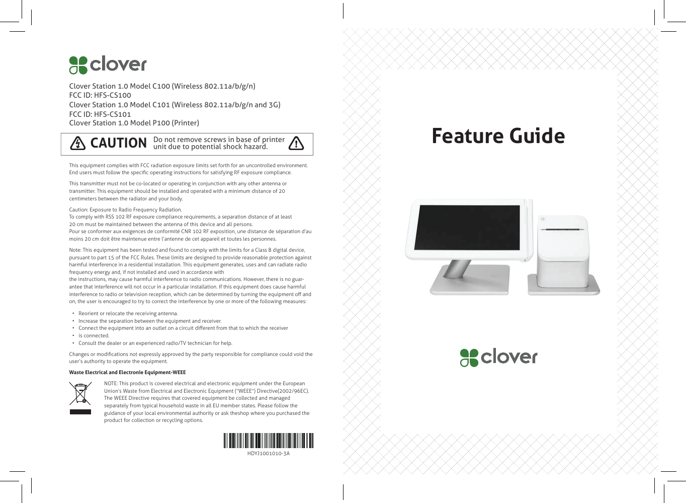 Clover Station 1.0 Model C100 (Wireless 802.11a/b/g/n)FCC ID: HFS-CS100Clover Station 1.0 Model C101 (Wireless 802.11a/b/g/n and 3G)FCC ID: HFS-CS101Clover Station 1.0 Model P100 (Printer)This equipment complies with FCC radiation exposure limits set forth for an uncontrolled environment. End users must follow the speciﬁ c operating instructions for satisfying RF exposure compliance.This transmitter must not be co-located or operating in conjunction with any other antenna or transmitter. This equipment should be installed and operated with a minimum distance of 20 centimeters between the radiator and your body.Caution: Exposure to Radio Frequency Radiation.To comply with RSS 102 RF exposure compliance requirements, a separation distance of at least20 cm must be maintained between the antenna of this device and all persons.Pour se conformer aux exigences de conformité CNR 102 RF exposition, une distance de séparation d’au moins 20 cm doit être maintenue entre l’antenne de cet appareil et toutes les personnes.Note: This equipment has been tested and found to comply with the limits for a Class B digital device, pursuant to part 15 of the FCC Rules. These limits are designed to provide reasonable protection against harmful interference in a residential installation. This equipment generates, uses and can radiate radio frequency energy and, if not installed and used in accordance withthe instructions, may cause harmful interference to radio communications. However, there is no guar-antee that interference will not occur in a particular installation. If this equipment does cause harmful interference to radio or television reception, which can be determined by turning the equipment oﬀ  and on, the user is encouraged to try to correct the interference by one or more of the following measures:•  Reorient or relocate the receiving antenna.•  Increase the separation between the equipment and receiver.•  Connect the equipment into an outlet on a circuit diﬀ erent from that to which the receiver•  is connected.•  Consult the dealer or an experienced radio/TV technician for help.Changes or modiﬁ cations not expressly approved by the party responsible for compliance could void the user‘s authority to operate the equipment.Waste Electrical and Electronie Equipment-WEEEDo not remove screws in base of printer unit due to potential shock hazard.CAUTION !HDYJ1001010-3ANOTE: This product is covered electrical and electronic equipment under the European Union’s Waste from Electrical and Electronic Equipment (“WEEE”) Directive(2002/96EC). The WEEE Directive requires that covered equipment be collected and managed separately from typical household waste in all EU member states. Please follow the guidance of your local environmental authority or ask theshop where you purchased the product for collection or recycling options.Feature Guide