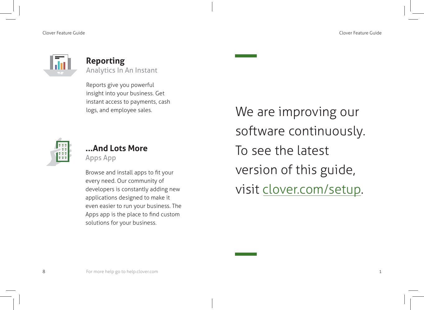 Clover Feature Guide8Reporting Analytics In An InstantReports give you powerful insight into your business. Get instant access to payments, cash logs, and employee sales....And Lots More Apps AppBrowse and install apps to ﬁ t your every need. Our community of developers is constantly adding new applications designed to make it even easier to run your business. The Apps app is the place to ﬁ nd custom solutions for your business.For more help go to help.clover.comClover Feature Guide 1We are improving our software continuously. To see the latest version of this guide, visit clover.com/setup.