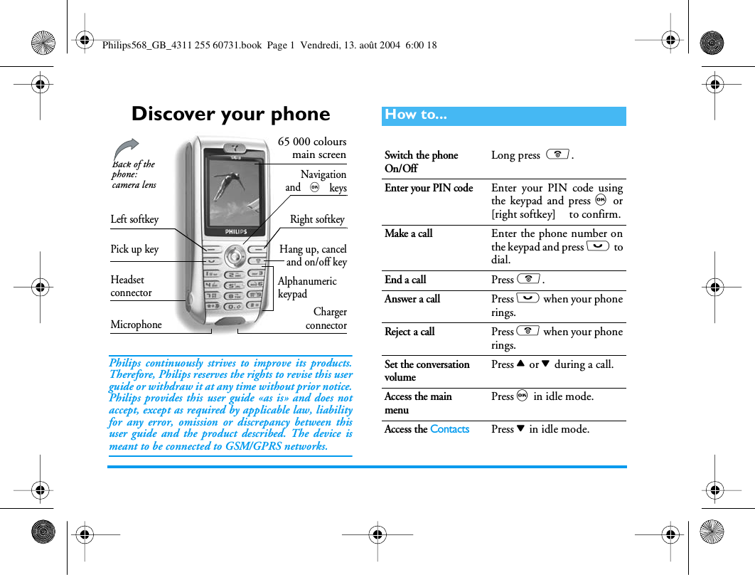 Discover your phonePhilips continuously strives to improve its products.Therefore, Philips reserves the rights to revise this userguide or withdraw it at any time without prior notice.Philips provides this user guide «as is» and does notaccept, except as required by applicable law, liabilityfor any error, omission or discrepancy between thisuser guide and the product described. The device ismeant to be connected to GSM/GPRS networks.AlphanumerickeypadMicrophoneNavigationand , keys65 000 coloursmain screenPick up key Hang up, canceland on/off keyBack of the phone: camera lens  HeadsetconnectorChargerconnectorLeft softkey Right softkeyHow to...Switch the phone On/OffLong press  ).Enter your PIN codeEnter your PIN code usingthe keypad and press , or[right softkey] to confirm.Make a callEnter the phone number onthe keypad and press ( todial.End a callPress ).Answer a callPress ( when your phonerings.Reject a callPress ) when your phonerings.Set the conversationvolumePress + or - during a call.Access the main menuPress , in idle mode.Access the ContactsPress - in idle mode.Philips568_GB_4311 255 60731.book  Page 1  Vendredi, 13. août 2004  6:00 18