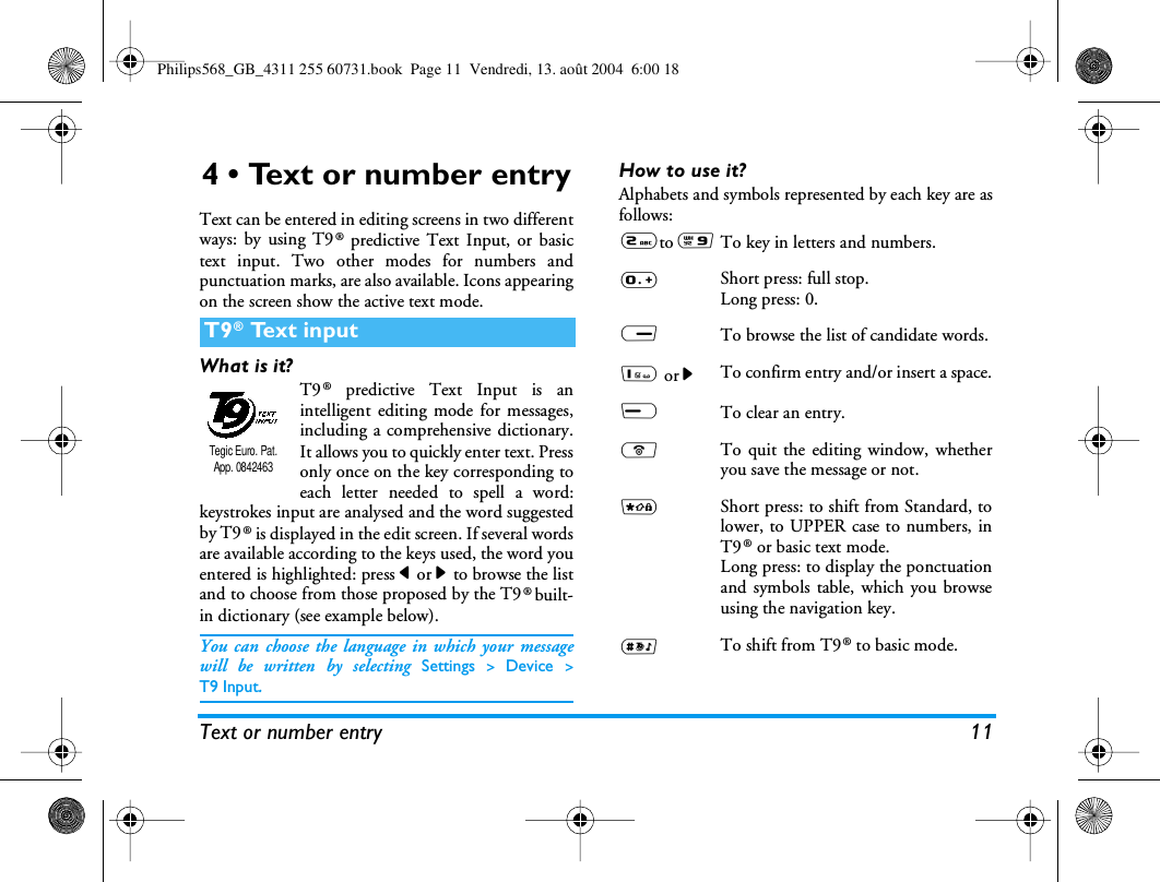 Text or number entry 114 • Text or number entryText can be entered in editing screens in two differentways: by using T9® predictive Text Input, or basictext input. Two other modes for numbers andpunctuation marks, are also available. Icons appearingon the screen show the active text mode.What is it?T9® predictive Text Input is anintelligent editing mode for messages,including a comprehensive dictionary.It allows you to quickly enter text. Pressonly once on the key corresponding toeach letter needed to spell a word:keystrokes input are analysed and the word suggestedby T9® is displayed in the edit screen. If several wordsare available according to the keys used, the word youentered is highlighted: press &lt; or &gt; to browse the listand to choose from those proposed by the T9® built-in dictionary (see example below).You can choose the language in which your messagewill be written by selecting Settings &gt; Device &gt;T9 Input.How to use it?Alphabets and symbols represented by each key are asfollows:T9® Text inputTegic Euro. Pat. App. 08424632to 9To key in letters and numbers.0Short press: full stop.Long press: 0.RTo browse the list of candidate words.1 or &gt;To confirm entry and/or insert a space.LTo clear an entry.)To quit the editing window, whetheryou save the message or not.*Short press: to shift from Standard, tolower, to UPPER case to numbers, inT9® or basic text mode.Long press: to display the ponctuationand symbols table, which you browseusing the navigation key.#To shift from T9® to basic mode.Philips568_GB_4311 255 60731.book  Page 11  Vendredi, 13. août 2004  6:00 18