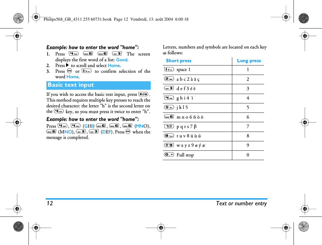 12 Text or number entryExample: how to enter the word &quot;home&quot;:1.Press 4 6 6 3 The screendisplays the first word of a list: Good.2.Press &gt; to scroll and select Home.3.Press , or 1 to confirm selection of theword Home.If you wish to access the basic text input, press *.This method requires multiple key presses to reach thedesired character: the letter &quot;h&quot; is the second letter onthe 4 key, so you must press it twice to enter &quot;h&quot;.Example: how to enter the word &quot;home&quot;:Press 4, 4 (GHI) 6, 6, 6 (MNO),6 (MNO), 3, 3 (DEF). Press , when themessage is completed.Letters, numbers and symbols are located on each keyas follows:Basic text inputShort press Long press1space 1 12a b c 2 à ä ç  23d e f 3 é è 34g h i 4  ì 45j k l 5 56m n o 6 ñ ò ö  67p q r s 7 b78t u v 8 ü ù ú  89w x y z 9 ø ý æ 90Full stop 0Philips568_GB_4311 255 60731.book  Page 12  Vendredi, 13. août 2004  6:00 18